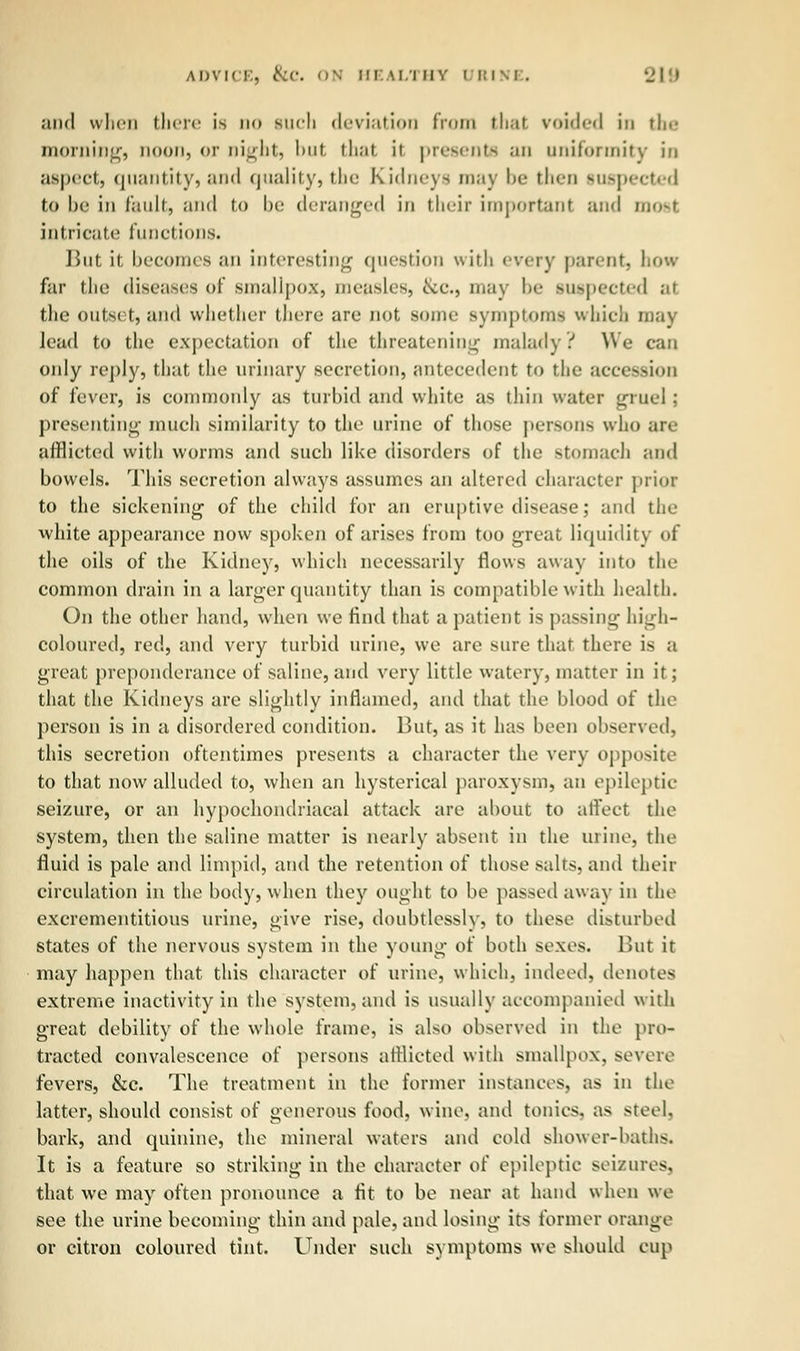 and when there is do such deviation from thai voided in the morning, noon, or night, but that it presents an uniformity in aspect, quantity, and quality, the Kidneys may be then inspected to be in fault, and to be deranged in their important and most intricate functions. But it becomes an interesting question with every parent, how far the diseases of smallpox, measles, &c, may be suspected at the outset, and whether there are not some symptoms which may Jead to the expectation of the threatening malady.'' We can only reply, that the urinary secretion, antecedent to the accession of fever, is commonly as turbid and white as thin water gruel ; presenting much similarity to the urine of those persons who are afflicted with worms and such like disorders of the stomach and bowels. This secretion always assumes an altered character prior to the sickening of the child for an eruptive disease; and the white appearance now spoken of arises from too great liquidity of the oils of the Kidney, which necessarily flows away into the common drain in a larger quantity than is compatible with health. On the other hand, when we find that a patient is passing high- coloured, red, and very turbid urine, we are sure that, there is a great preponderance of saline, and very little watery, matter in it; that the Kidneys are slightly inflamed, and that the blood of the person is in a disordered condition. But, as it has been observed, this secretion oftentimes presents a character the very opposite to that now alluded to, when an hysterical paroxysm, an epileptic seizure, or an hypochondriacal attack are about to affect the system, then the saline matter is nearly absent in the mine, the fluid is pale and limpid, and the retention of those salts, and their circulation in the body, when they ought to be passed away in the excrementitious urine, give rise, doubtlessly, to these disturbed states of the nervous system in the young of both sexes. But it may happen that this character of urine, which, indeed, denotes extreme inactivity in the system, and is usually accompanied with great debility of the whole frame, is also observed in the pro- tracted convalescence of persons afflicted with smallpox, severe fevers, &c. The treatment in the former instances, as in the latter, should consist of generous food, wine, and tonics, as steel. bark, and quinine, the mineral waters and cold shower-baths. It is a feature so striking in the character of epileptic seizures, that we may often pronounce a fit to be near at hand when we see the urine becoming thin and pale, and losing its former orange or citron coloured tint. Under such symptoms we should cup