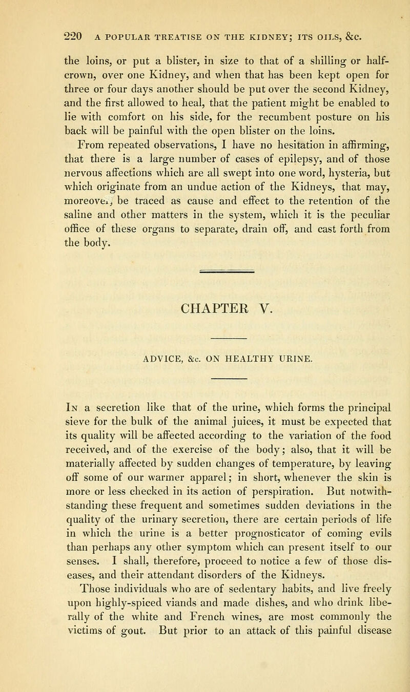 the loins, or put a blister, in size to that of a shilling or half- crown, over one Kidney, and when that has been kept open for three or four days another should be put over the second Kidney, and the first allowed to heal, that the patient might be enabled to lie with comfort on his side, for the recumbent posture on his back will be painful with the open blister on the loins. From repeated observations, I have no hesitation in affirming, that there is a large number of cases of epilepsy, and of those nervous affections which are all swept into one word, hysteria, but which originate from an undue action of the Kidneys, that may, moreover be traced as cause and effect to the retention of the saline and other matters in the system, which it is the peculiar office of these organs to separate, drain off, and cast forth from the body. CHAPTER V. ADVICE, &c. ON HEALTHY URINE. In a secretion like that of the urine, which forms the principal sieve for the bulk of the animal juices, it must be expected that its quality will be affected according to the variation of the food received, and of the exercise of the body; also, that it will be materially affected by sudden changes of temperature, by leaving off some of our warmer apparel; in short, whenever the skin is more or less checked in its action of perspiration. But notwith- standing these frequent and sometimes sudden deviations in the quality of the urinary secretion, there are certain periods of life in which the urine is a better prognosticator of coming evils than perhaps any other symptom which can present itself to our senses. I shall, therefore, proceed to notice a few of those dis- eases, and their attendant disorders of the Kidneys. Those individuals who are of sedentary habits, and live freely upon highly-spiced viands and made dishes, and who drink libe- rally of the white and French wines, are most commonly the victims of gout. But prior to an attack of this painful disease