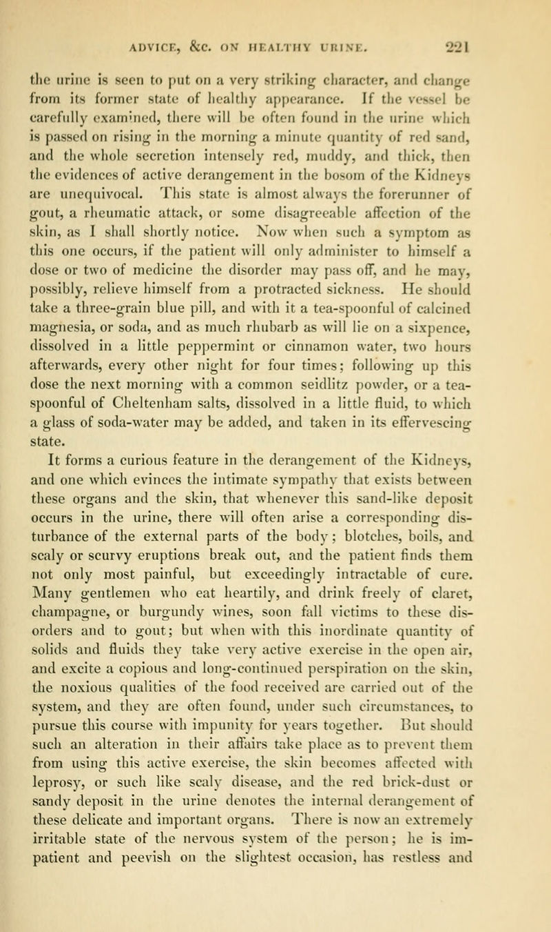 ADVICE, kc. ON HEALTH1 I B I S i . 22 I the urine is seen to put on a very striking character] and chat from its former state of healthy appearance. If the \ •—«i be carefully examined, there will be often found in the urine which is passed on rising in the morning a minute quantity of red sand, and the whole secretion intensely red, muddy, and thick, then the evidences of active derangement in the bosom of the Kidneys are unequivocal This state is almost always the forerunner of gout, a rheumatic attack, or some disagreeable affection of the shin, as I shall shortly notice. Now when such a symptom as this one occurs, if the patient will only administer to himself a dose or two of medicine the disorder may pass off, and he may, possibly, relieve himself from a protracted sickness. He should take a three-grain blue pill, and with it a tea-spoonful of calcined magnesia, or soda, and as much rhubarb as will lie on a sixpence, dissolved in a little peppermint or cinnamon water, two hours afterwards, every other night for four times; following up this dose the next morning with a common seidlitz powder, or a tea- spoonful of Cheltenham salts, dissolved in a little fluid, to which a glass of soda-water may be added, and taken in its effervescing state. It forms a curious feature in the derangement of the Kidneys, and one which evinces the intimate sympathy that exists between these organs and the skin, that whenever this sand-like deposit occurs in the urine, there will often arise a corresponding dis- turbance of the external parts of the body ; blotches, boils, and scaly or scurvy eruptions break out, and the patient finds them not only most painful, but exceedingly intractable of cure. Many gentlemen who eat heartily, and drink freely of claret, champagne, or burgundy wines, soon fall victims to these dis- orders and to gout; but when with this inordinate quantity of solids and fluids they take very active exercise in the open air. and excite a copious and long-continued perspiration on the skin, the noxious qualities of the food received are carried out of the system, and they are often found, under such circumstances, n> pursue this course with impunity for years together. But should such an alteration in their affairs take place as to prevent them from using this active exercise, the skin becomes affected with leprosy, or such like scaly disease, and the red brick-dust or sandy deposit in the urine denotes the internal derangement of these delicate and important organs. There is now an extremely irritable state of the nervous system of the person; he is im- patient and peevish on the slightest occasion, has restless and