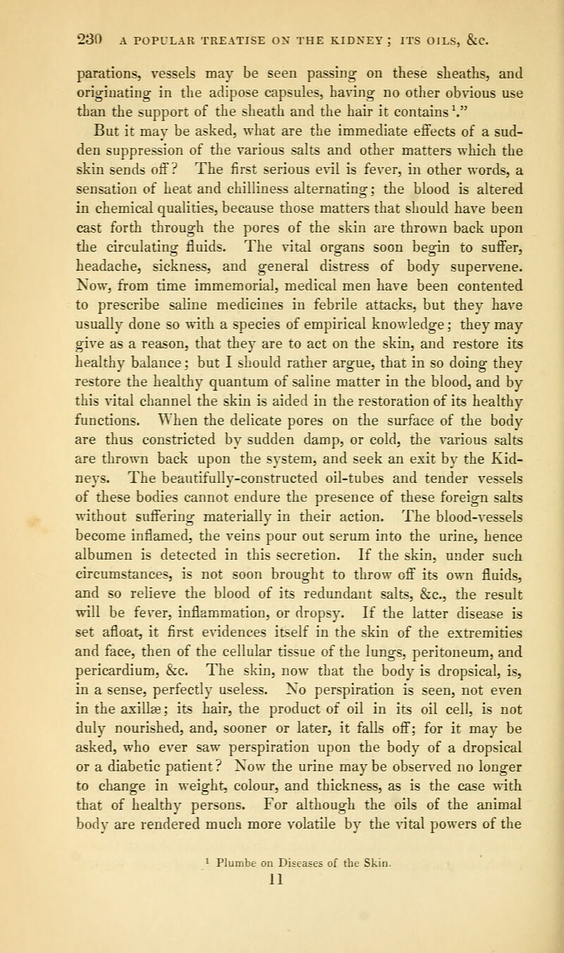 parations, vessels may be seen passing on these sheaths, and originating in the adipose capsules, having no other obvious use than the support of the sheath and the hair it contains V But it may be asked, what are the immediate effects of a sud- den suppression of the various salts and other matters which the skin sends off? The first serious evil is fever, in other words, a sensation of heat and chilliness alternating; the blood is altered in chemical qualities, because those matters that should have been cast forth through the pores of the skin are thrown back upon the circulating fluids. The vital organs soon begin to suffer, headache, sickness, and general distress of body supervene. Now, from time immemorial, medical men have been contented to prescribe saline medicines in febrile attacks, but they have usually done so with a species of empirical knowledge; they may give as a reason, that they are to act on the skin, and restore its healthy balance: but I should rather argue, that in so doing they restore the healthy quantum of saline matter in the blood, and by this vital channel the skin is aided in the restoration of its healthy functions. When the delicate pores on the surface of the body are thus constricted by sudden damp, or cold, the various salts are thrown back upon the system, and seek an exit by the Kid- neys. The beautifully-constructed oil-tubes and tender vessels of these bodies cannot endure the presence of these foreign salts without suffering materially in their action. The blood-vessels become inflamed, the veins pour out serum into the urine, hence albumen is detected in this secretion. If the skin, under such circumstances, is not soon brought to throw off its own fluids, and so relieve the blood of its redundant salts, &c, the result will be fever, inflammation, or dropsy. If the latter disease is set afloat, it first evidences itself in the skin of the extremities and face, then of the cellular tissue of the lungs, peritoneum, and pericardium, &c. The skin, now that the body is dropsical, is, in a sense, perfectly useless. No perspiration is seen, not even in the axillse; its hair, the product of oil in its oil cell, is not duly nourished, and, sooner or later, it falls off; for it may be asked, who ever saw perspiration upon the body of a dropsical or a diabetic patient ? Now the urine may be observed no longer to change in weight, colour, and thickness, as is the case with that of healthy persons. For although the oils of the animal body are rendered much more volatile by the vital powers of the 1 Plumbe on Diseases of the Skin. 11