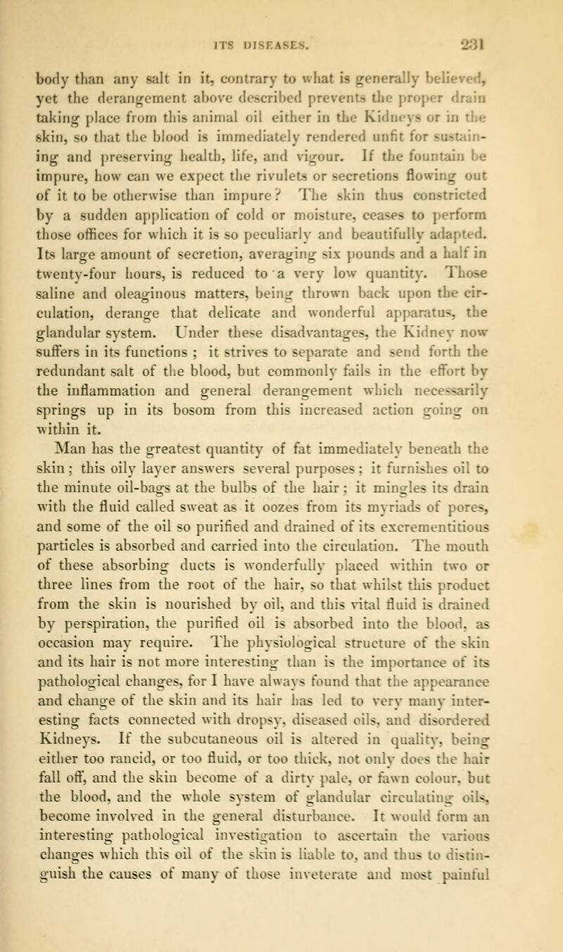 ITS Dl body than any salt in it, contrary to v. hat i« generally belie yet the derangement above described prevents the proper drain taking place from this animal oil either in the Kidneys or in the skin, so that the blood is immediately rendered unfit for sustain- ing and preserving health, life, and vigour. If the fountain be impure, how can we expect the rivulets or secretions flowing out of it to be otherwise than impure ? The skin thus constricted by a sudden application of cold or moisture, ceases to perform those offices for which it is so peculiarly and beautifully ada: Its large amount of secretion, averaging six pounds and a half in twenty-four hours, is reduced to a very low quantity. Those saline and oleaginous matters, being thrown back upon the cir- culation, derange that delicate and wonderful apparatus, the glandular system. Under these disadvantages, the Kidney now suffers in its functions ; it strives to separate and send forth the redundant salt of the blood, but commonly fails in the effort by the inflammation and general derangement which necessarily springs up in its bosom from this increased action going on within it. Man has the greatest quantity of fat immediately beneath the skin ; this oily layer answers several purposes; it furnishes oil to the minute oil-bags at the bulbs of the hair : it mingles its drain with the fluid called sweat as it oozes from its myriads of pores, and some of the oil so purified and drained of its excrementitious particles is absorbed and carried into the circulation. The mouth of these absorbing ducts is wonderfully placed within two or three lines from the root of the hair, so that whilst this product from the skin is nourished by oil, and this vital fluid is drained by perspiration, the purified oil is absorbed into the blood, as occasion may require. The physiological structure of the skin and its hair is not more interesting than is the importance of its pathological changes, for I have always found that the appearance and change of the skin and its hair has led to very many inter- esting facts connected with dropsy, diseased oils, and disordered Kidneys. If the subcutaneous oil is altered in quality, being either too rancid, or too fluid, or too thick, not only does the hair fall off, and the skin become of a dirty pale, or fawn colour, but the blood, and the whole system of odandular circulating oik. become involved in the general disturbance. It would form an interesting pathological investigation to ascertain the various changes which this oil of the skin is liable to, and thus to distin- guish the causes of many of those inveterate and most painful