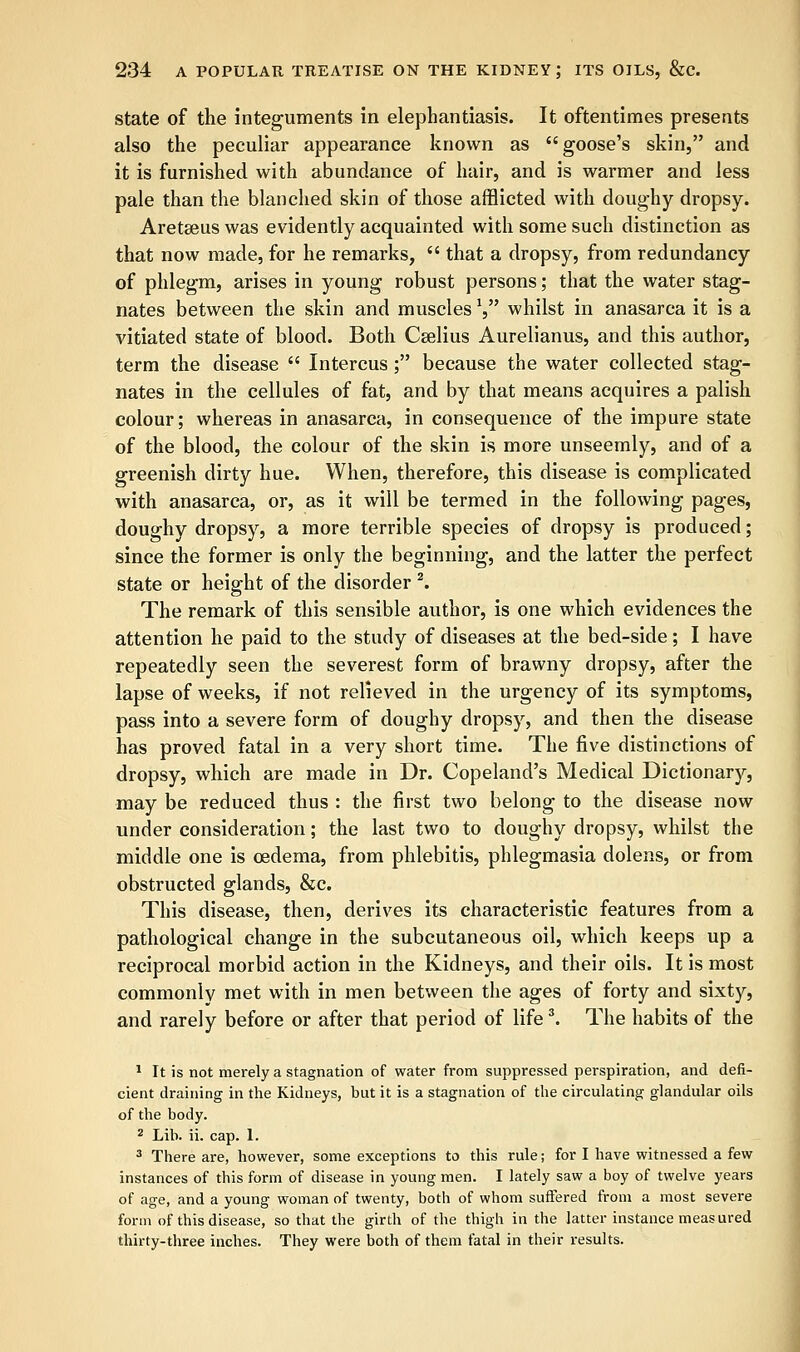 state of the integuments in elephantiasis. It oftentimes presents also the peculiar appearance known as goose's skin, and it is furnished with abundance of hair, and is warmer and less pale than the blanched skin of those afflicted with doughy dropsy. Aretseus was evidently acquainted with some such distinction as that now made, for he remarks,  that a dropsy, from redundancy of phlegm, arises in young robust persons; that the water stag- nates between the skin and musclesl whilst in anasarca it is a vitiated state of blood. Both Cselius Aurelianus, and this author, term the disease  Intercus ; because the water collected stag- nates in the cellules of fat, and by that means acquires a palish colour; whereas in anasarca, in consequence of the impure state of the blood, the colour of the skin is more unseemly, and of a greenish dirty hue. When, therefore, this disease is complicated with anasarca, or, as it will be termed in the following pages, doughy dropsy, a more terrible species of dropsy is produced; since the former is only the beginning, and the latter the perfect state or height of the disorder 2. The remark of this sensible author, is one which evidences the attention he paid to the study of diseases at the bed-side; I have repeatedly seen the severest form of brawny dropsy, after the lapse of weeks, if not relieved in the urgency of its symptoms, pass into a severe form of doughy dropsy, and then the disease has proved fatal in a very short time. The five distinctions of dropsy, which are made in Dr. Copeland's Medical Dictionary, may be reduced thus : the first two belong to the disease now under consideration; the last two to doughy dropsy, whilst the middle one is oedema, from phlebitis, phlegmasia dolens, or from obstructed glands, &c. This disease, then, derives its characteristic features from a pathological change in the subcutaneous oil, which keeps up a reciprocal morbid action in the Kidneys, and their oils. It is most commonly met with in men between the ages of forty and sixty, and rarely before or after that period of life3. The habits of the 1 It is not merely a stagnation of water from suppressed perspiration, and defi- cient draining in the Kidneys, but it is a stagnation of the circulating glandular oils of the body. 2 Lib. ii. cap. 1. 3 There are, however, some exceptions to this rule; for I have witnessed a few instances of this form of disease in young men. I lately saw a boy of twelve years of age, and a young woman of twenty, both of whom suffered from a most severe form of this disease, so that the girth of the thigh in the latter instance measured thirty-three inches. They were both of them fatal in their results.