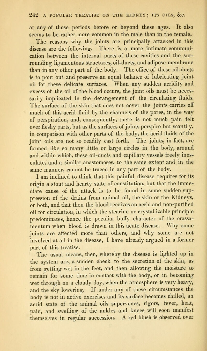 at any of those periods before or beyond these ages. It also seems to be rather more common in the male than in the female. The reasons why the joints are principally attacked in this disease are the following. There is a more intimate communi- cation between the internal parts of these cavities and the sur- rounding ligamentous structures, oil-ducts, and adipose membrane than in any other part of the body. The office of these oil-ducts is to pour out and preserve an equal balance of lubricating joint oil for these delicate surfaces. When any sudden acridity and excess of the oil of the blood occurs, the joint oils must be neces- sarily implicated in the derangement of the circulating fluids. The surface of the skin that does not cover the joints carries off much of this acrid fluid by the channels of the pores, in the way of perspiration, and, consequently, there is not much pain felt over fleshy parts, but as the surfaces of joints perspire but scantily, in comparison with other parts of the body, the acrid fluids of the joint oils are not so readily cast forth. The joints, in fact, are formed like so many little or large circles in the body, around and within which, these oil-ducts and capillary vessels freely inos- culate, and a similar anastomoses, to the same extent and in the same manner, cannot be traced in any part of the body. I am inclined to think that this painful disease requires for its origin a stout and hearty state of constitution, but that the imme- diate cause of the attack is to be found in some sudden sup- pression of the drains from animal oil, the skin or the Kidneys, or both, and that then the blood receives an acrid and non-purified oil for circulation, in which the stearine or crystallizable principle predominates, hence the peculiar buffy character of the crassa- mentum when blood is drawn in this acute disease. Why some joints are affected more than others, and why some are not involved at all in the disease, I have already argued in a former part of this treatise. The usual means, then, whereby the disease is lighted up in the system are, a sudden check to the secretion of the skin, as from getting wet in the feet, and then allowing the moisture to remain for some time in contact with the body, or in becoming wet through on a cloudy day, when the atmosphere is very heavy, and the sky lowering. If under any of these circumstances the body is not in active exercise, and its surface becomes chilled, an acrid state of the animal oils supervenes, rigors, fever, heat, pain, and swelling of the ankles and knees will soon manifest themselves in regular succession. A red blush is observed over