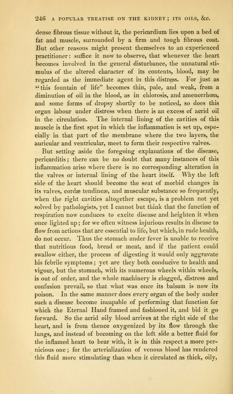 dense fibrous tissue without it, the pericardium lies upon a bed of fat and muscle, surrounded by a firm and tough fibrous coat. But other reasons might present themselves to an experienced practitioner: suffice it now to observe, that whenever the heart becomes involved in the general disturbance, the unnatural sti- mulus of the altered character of its contents, blood, may be regarded as the immediate agent in this distress. For just as this fountain of life becomes thin, pale, and weak, from a diminution of oil in the blood, as in chlorosis, and amenorrhcea, and some forms of dropsy shortly to be noticed, so does this organ labour under distress when there is an excess of acrid oil in the circulation. The internal lining of the cavities of this muscle is the first spot in which the inflammation is set up, espe- cially in that part of the membrane where the two layers, the auricular and ventricular, meet to form their respective valves. But setting aside the foregoing explanations of the disease, pericarditis; there can be no doubt that many instances of this inflammation arise where there is no corresponding alteration in the valves or internal lining of the heart itself. Why the left side of the heart should become the seat of morbid changes in its valves, cordse tendinese, and muscular substance so frequently, when the right cavities altogether escape, is a problem not yet solved by pathologists, yet I cannot but think that the function of respiration now conduces to excite disease and heighten it when once lighted up; for we often witness injurious results in disease to flow from actions that are essential to life, but which, in rude health, do not occur. Thus the stomach under fever is unable to receive that nutritious food, bread or meat, and if the patient could swallow either, the process of digesting it would only aggravate his febrile symptoms; yet are they both conducive to health and vigour, but the stomach, with its numerous wheels within wheels, is out of order, and the whole machinery is clogged, distress and confusion prevail, so that what was once its balsam is now its poison. In the same manner does every organ of the body under such a disease become incapable of performing that function for which the Eternal Hand framed and fashioned it, and bid it go forward. So the acrid oily blood arrives at the right side of the heart, and is from thence oxygenized by its flow through the lungs, and instead of becoming on the left side a better fluid for the inflamed heart to bear with, it is in this respect a more per- nicious one; for the arterialization of venous blood has rendered this fluid more stimulating than when it circulated as thick, oily,