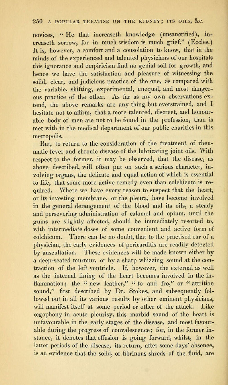 novices,  He that increaseth knowledge (unsanctified), in- creaseth sorrow, for in much wisdom is much grief. (Eccles.) It is, however, a comfort and a consolation to know, that in the minds of the experienced and talented physicians of our hospitals this ignorance and empiricism find no genial soil for growth, and hence we have the satisfaction and pleasure of witnessing the solid, clear, and judicious practice of the one, as compared with the variable, shifting, experimental, unequal, and most danger- ous practice of the other. As far as my own observations ex- tend, the above remarks are any thing but overstrained, and I hesitate not to affirm, that a more talented, discreet, and honour- able body of men are not to be found in the profession, than is met with in the medical department of our public charities in this metropolis. But, to return to the consideration of the treatment of rheu- matic fever and chronic disease of the lubricating joint oils. With respect to the former, it may be observed, that the disease, as above described, will often put on such a serious character, in- volving organs, the delicate and equal action of which is essential to life, that some more active remedy even than colchicum is re- quired. Where we have every reason to suspect that the heart, or its investing membrane, or the pleura, have become involved in the general derangement of the blood and its oils, a steady and persevering administration of calomel and opium, until the gums are slightly affected, should be immediately resorted to, with intermediate doses of some convenient and active form of colchicum. There can be no doubt, that to the practised ear of a physician, the early evidences of pericarditis are readily detected by auscultation. These evidences will be made known either by a deep-seated murmur, or by a sharp whizzing sound at the con- traction of the left ventricle. If, however, the external as well as the internal lining of the heart becomes involved in the in- flammation ; the  new leather,  to and fro, or  attrition sound, first described by Dr. Stokes, and subsequently fol- lowed out in all its various results by other eminent physicians, will manifest itself at some period or other of the attack. Like cegophony in acute pleurisy, this morbid sound of the heart is unfavourable in the early stages of the disease, and most favour- able during the progress of convalescence; for, in the former in- stance, it denotes that effusion is going forward, whilst, in the latter periods of the disease, its return, after some days' absence, is an evidence that the solid, or fibrinous shreds of the fluid, are