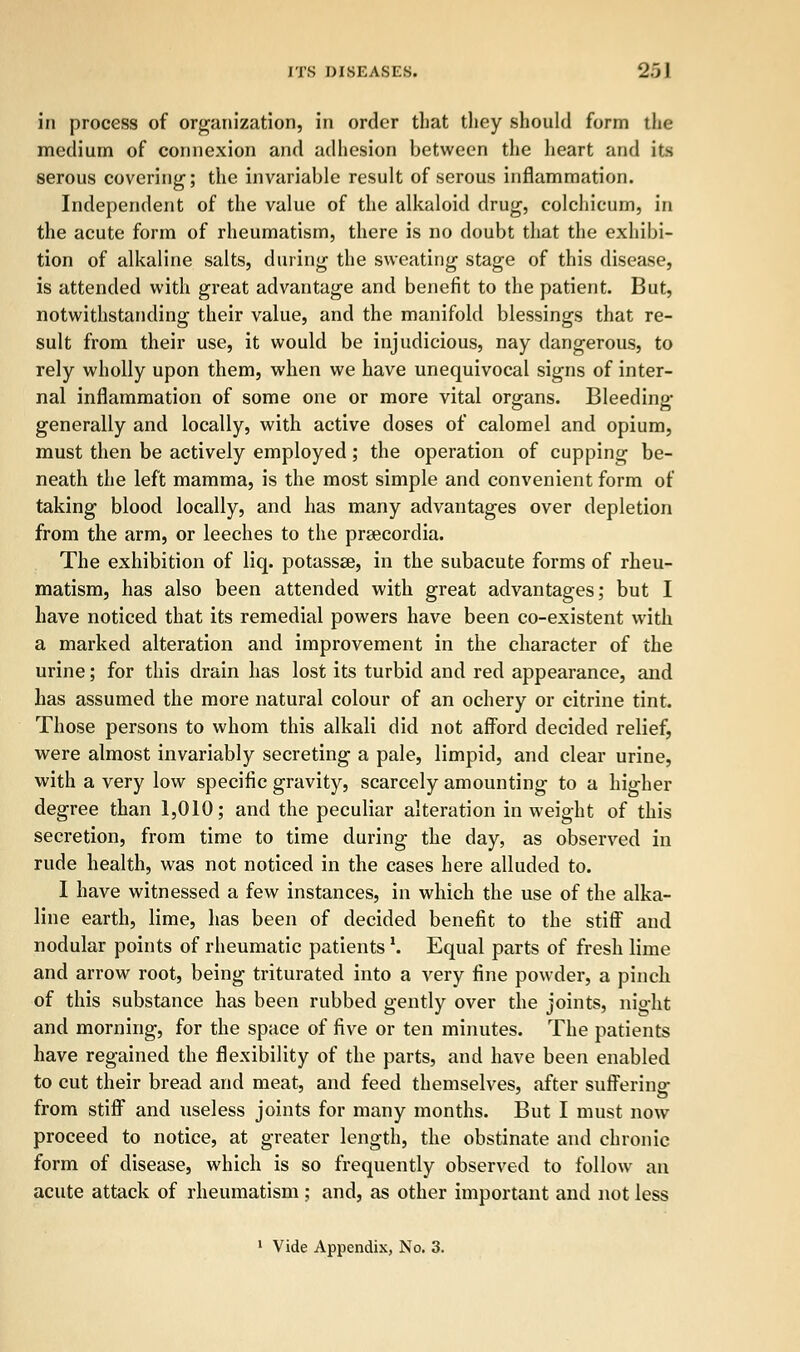 in process of organization, in order that they should form the medium of connexion and adhesion between the heart and its serous covering; the invariable result of serous inflammation. Independent of the value of the alkaloid drug, colchicum, in the acute form of rheumatism, there is no doubt that the exhibi- tion of alkaline salts, during the sweating stage of this disease, is attended with great advantage and benefit to the patient. But, notwithstanding their value, and the manifold blessings that re- sult from their use, it would be injudicious, nay dangerous, to rely wholly upon them, when we have unequivocal signs of inter- nal inflammation of some one or more vital organs. Bleeding generally and locally, with active doses of calomel and opium, must then be actively employed; the operation of cupping be- neath the left mamma, is the most simple and convenient form of taking blood locally, and has many advantages over depletion from the arm, or leeches to the prsecordia. The exhibition of liq. potassse, in the subacute forms of rheu- matism, has also been attended with great advantages; but I have noticed that its remedial powers have been co-existent with a marked alteration and improvement in the character of the urine; for this drain has lost its turbid and red appearance, and has assumed the more natural colour of an ochery or citrine tint. Those persons to whom this alkali did not afford decided relief, were almost invariably secreting a pale, limpid, and clear urine, with a very low specific gravity, scarcely amounting to a higher degree than 1,010; and the peculiar alteration in weight of this secretion, from time to time during the day, as observed in rude health, was not noticed in the cases here alluded to. 1 have witnessed a few instances, in which the use of the alka- line earth, lime, has been of decided benefit to the stiff and nodular points of rheumatic patients \ Equal parts of fresh lime and arrow root, being triturated into a very fine powder, a pinch, of this substance has been rubbed gently over the joints, night and morning, for the space of five or ten minutes. The patients have regained the flexibility of the parts, and have been enabled to cut their bread and meat, and feed themselves, after sufferinp- from stiff and useless joints for many months. But I must now proceed to notice, at greater length, the obstinate and chronic form of disease, which is so frequently observed to follow an acute attack of rheumatism ; and, as other important and not less