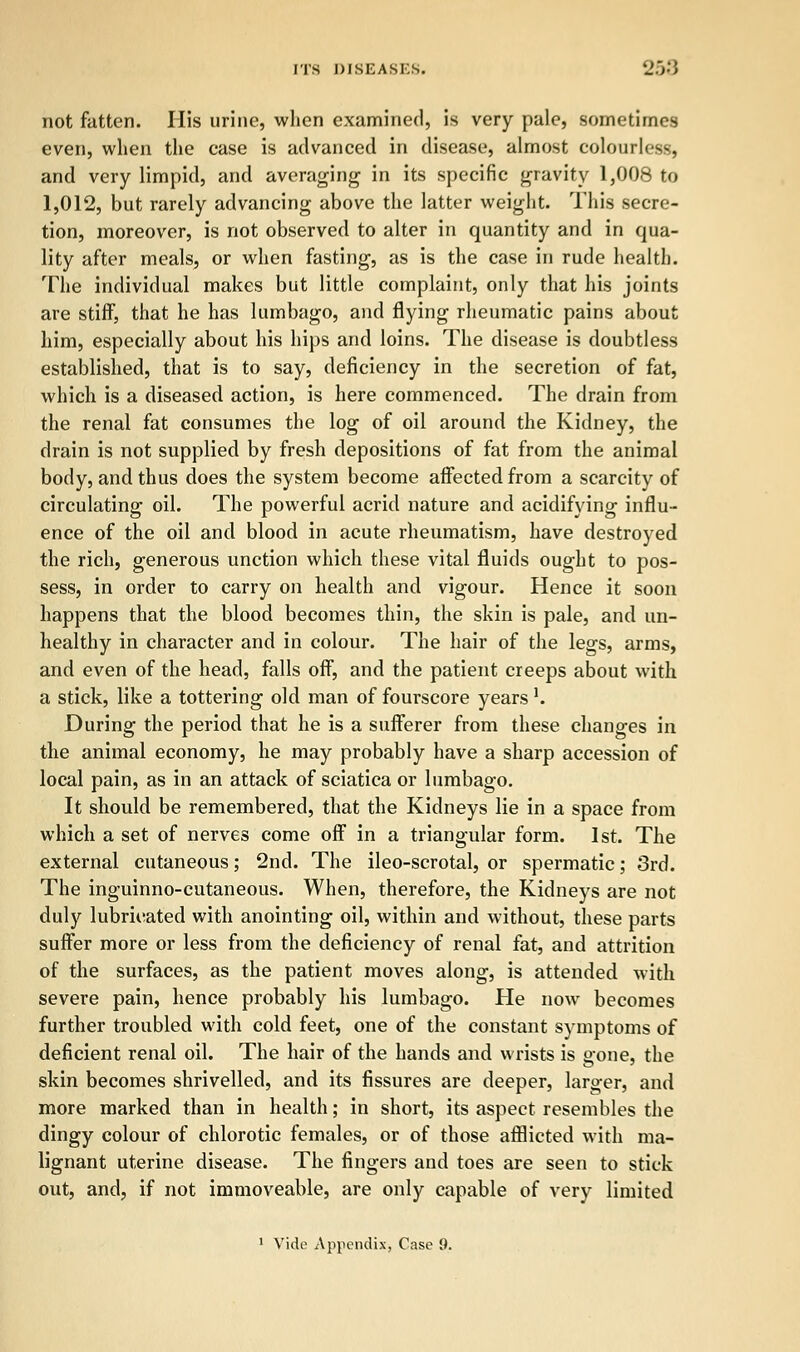 not fatten. His urine, when examined, is very pale, sometimes even, when the case is advanced in disease, almost colourless, and very limpid, and averaging in its specific gravity 1,008 to 1,012, but rarely advancing above the latter weight. This secre- tion, moreover, is not observed to alter in quantity and in qua- lity after meals, or when fasting, as is the case in rude health. The individual makes but little complaint, only that his joints are stiff, that he has lumbago, and flying rheumatic pains about him, especially about his hips and loins. The disease is doubtless established, that is to say, deficiency in the secretion of fat, which is a diseased action, is here commenced. The drain from the renal fat consumes the log of oil around the Kidney, the drain is not supplied by fresh depositions of fat from the animal body, and thus does the system become affected from a scarcity of circulating oil. The powerful acrid nature and acidifying influ- ence of the oil and blood in acute rheumatism, have destroyed the rich, generous unction which these vital fluids ought to pos- sess, in order to carry on health and vigour. Hence it soon happens that the blood becomes thin, the skin is pale, and un- healthy in character and in colour. The hair of the legs, arms, and even of the head, falls off, and the patient creeps about with a stick, like a tottering old man of fourscore years l. During the period that he is a sufferer from these changes in the animal economy, he may probably have a sharp accession of local pain, as in an attack of sciatica or lumbago. It should be remembered, that the Kidneys lie in a space from which a set of nerves come off in a triangular form. 1st. The external cutaneous; 2nd. The ileo-scrotal, or spermatic; 3rd. The inguinno-cutaneous. When, therefore, the Kidneys are not duly lubricated with anointing oil, within and without, these parts suffer more or less from the deficiency of renal fat, and attrition of the surfaces, as the patient moves along, is attended with severe pain, hence probably his lumbago. He now becomes further troubled with cold feet, one of the constant symptoms of deficient renal oil. The hair of the hands and wrists is gone, the skin becomes shrivelled, and its fissures are deeper, larger, and more marked than in health; in short, its aspect resembles the dingy colour of chlorotic females, or of those afflicted with ma- lignant uterine disease. The fingers and toes are seen to stick out, and, if not immoveable, are only capable of very limited