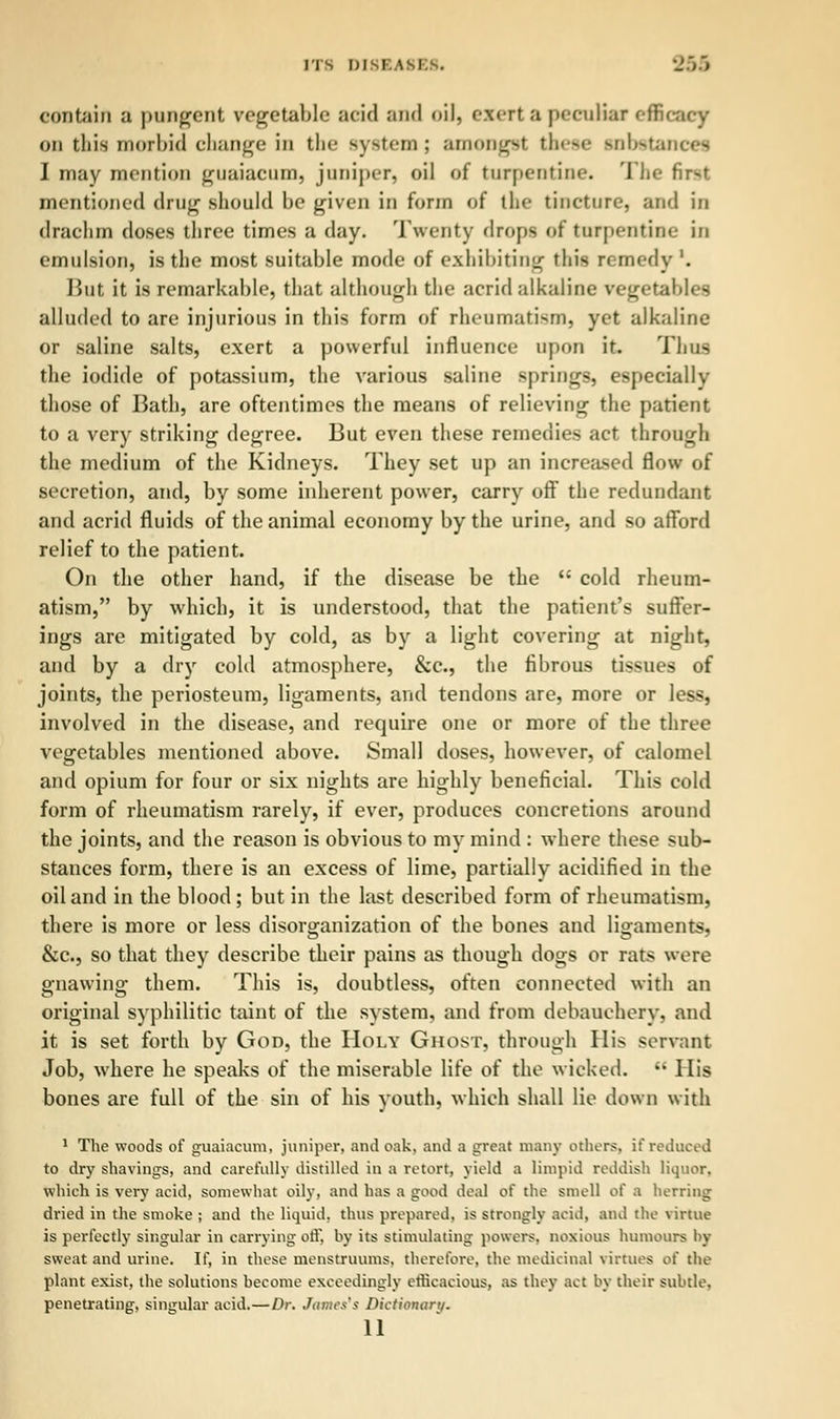 ITS DI8BA81 • contain a pungent vegetable acid and oil, exert a peculiar efficacy on this morbid change in the system; amODgSf these Hlbetai I may mention guaiacum, junij)er, oil of turpentine. I he first mentioned drug should be given in form of the tincture, and in drachm doses three times a day. Twenty drops of turpentine in emulsion, is the most suitable mode of exhibiting this remedy '. But it is remarkable, that although the acrid alkaline vegetables alluded to are injurious in this form of rheumatism, yet alkaline or saline salts, exert a powerful influence upon it. Thus the iodide of potassium, the various saline springs, especially those of Bath, are oftentimes the means of relieving the patient to a very striking degree. But even these remedies act through the medium of the Kidneys. They set up an increased flow of secretion, and, by some inherent power, carry off the redundant and acrid fluids of the animal economy by the urine, and so afford relief to the patient. On the other hand, if the disease be the  cold rheum- atism, by which, it is understood, that the patient's suffer- ings are mitigated by cold, as by a light covering at night, and by a dry cold atmosphere, &c, the fibrous tissues of joints, the periosteum, ligaments, and tendons are, more or less, involved in the disease, and require one or more of the three vegetables mentioned above. Small doses, however, of calomel and opium for four or six nights are highly beneficial. This cold form of rheumatism rarely, if ever, produces concretions around the joints, and the reason is obvious to my mind : where these sub- stances form, there is an excess of lime, partially acidified in the oil and in the blood ; but in the last described form of rheumatism, there is more or less disorganization of the bones and ligaments, &c., so that they describe their pains as though dogs or rats wore gnawing them. This is, doubtless, often connected with an original syphilitic taint of the system, and from debauchery, and it is set forth by God, the Holy Ghost, through His servant Job, where he speaks of the miserable life of the wicked.  His bones are full of the sin of his youth, which shall lie down with 1 The woods of guaiacum, juniper, and oak, and a great many others, if reduced to dry shavings, and carefully distilled in a retort, yield a limpid reddish liquor. which is very acid, somewhat oily, and has a good deal of the smell of a herring dried in the smoke ; and the liquid, thus prepared, is strongly acid, and the virtue is perfectly singular in carrying off, by its stimulating powers, noxious humours by sweat and urine. If, in these menstruums, therefore, the medicinal virtues ot' the plant exist, the solutions become exceedingly efficacious, as they act by their subtle, penetrating, singular acid.—Dr. James's Dictionary.