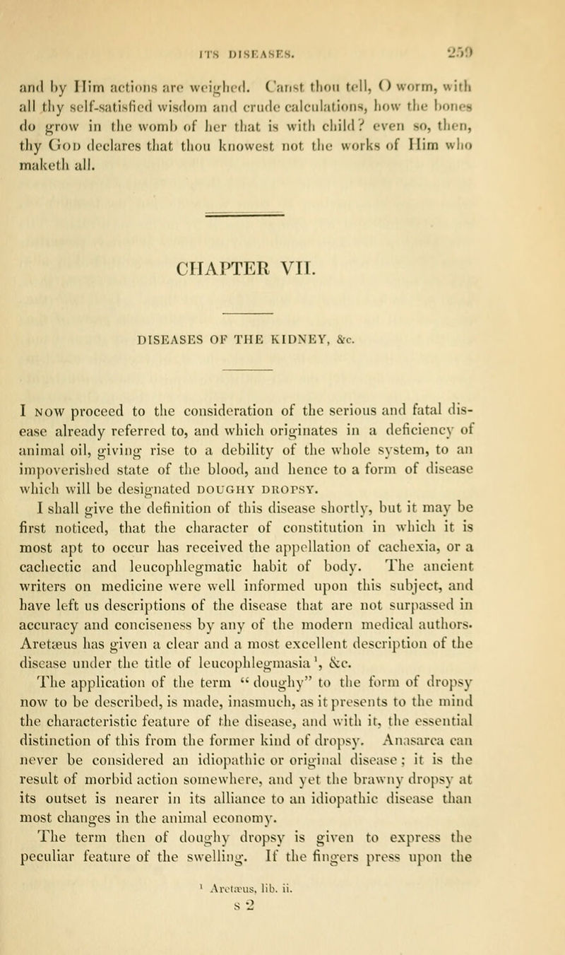 and l>y Him actions are weighed. Canst thou tell) O worm, with all thy sclf-satislicd wisdom and crude calculation^, how the bones do grow iii the womb <d' her that is with child.'' even >o, then, thy God declares that thou knowest not the works of Him who maketh all. CHAPTER VII. DISEASES OF THE KIDNEY, &c. I now proceed to the consideration of the serious and fatal dis- ease already referred to, and which originates in a deficiency oi animal oil, giving rise to a debility of the whole system, to an impoverished state of the blood, and hence to a form of disease which will be designated doughy Ditorsw I shall give the definition of this disease shortly, but it may be first noticed, that the character of constitution in which it is most apt to occur has received the appellation of cachexia, or a cachectic and leucophlegmatic habit of body. The ancient writers on medicine were well informed upon this subject, and have left us descriptions of the disease that are not surpassed in accuracy and conciseness by any of the modern medical authors. Aretieus has given a clear and a most excellent description of the disease under the title of leueophlegmasia', &e. The application of the term  doughy to the form of dropsy now to be described, is made, inasmuch, as it presents to the mind the characteristic feature of the disease, and with it, the essential distinction of this from the former kind of dropsy. Anasarca can never be considered an idiopathic or original disease ; it is the result of morbid action somewhere, and yet the brawny dropsy at its outset is nearer in its alliance to an idiopathic disease than most changes in the animal economy. The term then of doughy dropsy is given to express the peculiar feature of the swelling. If the fingers press upon the 1 Aretseus, lib. ii. s -J