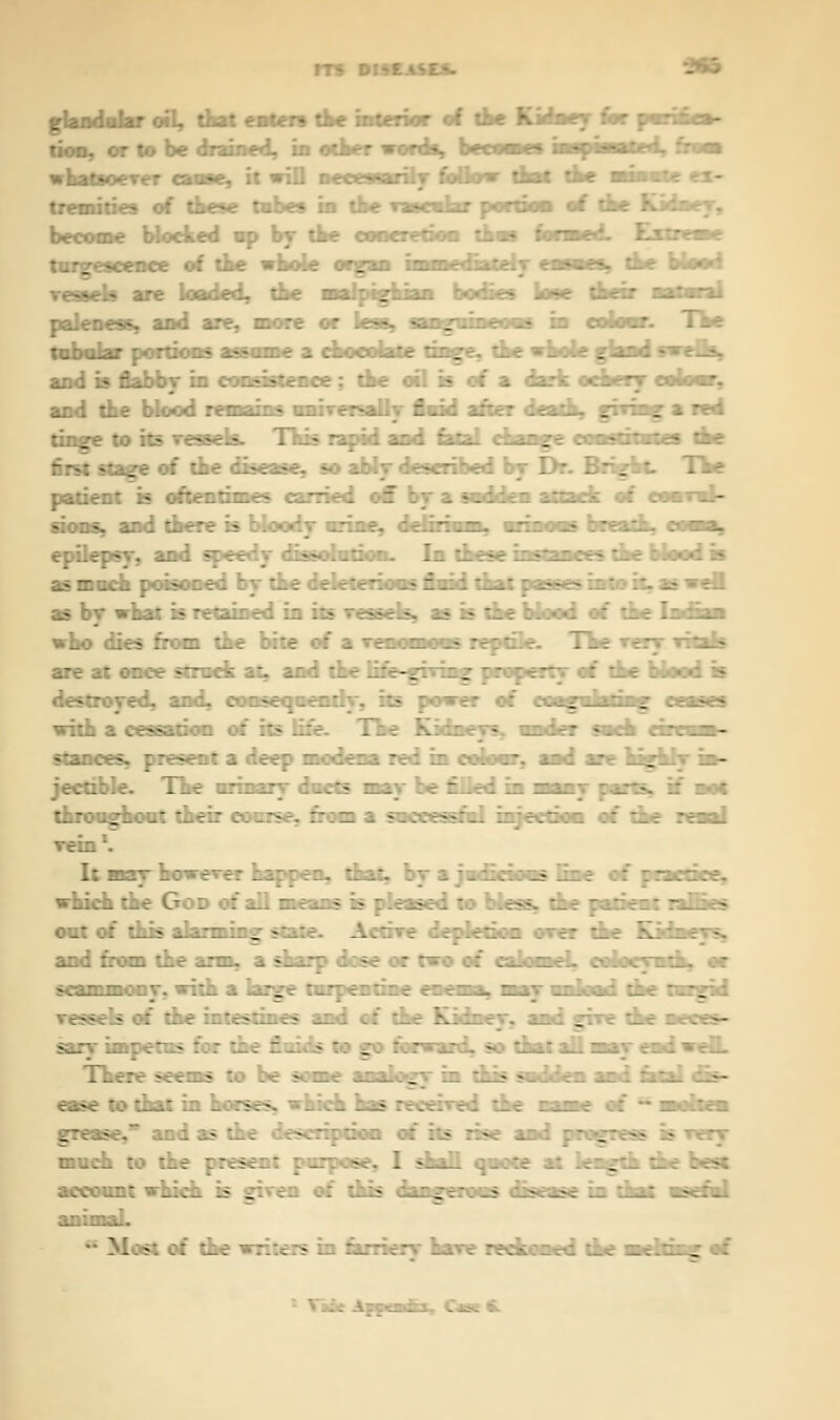 m whw - - glandular oil, dot enters the interior of the Kidney tor tion, or to be drained, in other words, become* inspissated, from whatsoever cause, it wiD necessarily follow that the minat- tremities of these tubes in the vascular portion of the Kidney, become blocked up by the coneretioa thus forme --me vessel* are loaded, the malpighian bodies Vase their natural paleness, and are, more or less, sanguineous in colour. The tubular portions ass—e a rhorolitr tinge, the whole gland swells, and is flabby in consistence; the oil is of a dark ornery colour, and die blood it;mains universally fluid after death, grrhag * red tinge to its vessels. This rapid and fatal change lunuiiutti tne first stage of the disease, so ably described by Dr. Bright. The patient is oftentimes carried off by a sudden attack of epilepsy, and speedy dissolution. In these inilimi i the Used is u-i - ::>■::.-. :. ~\ '..:- ;.r.--:. ; .- £_; : -__._: - _--- .: - ;:. - as by what is retained in its vessels, as is the blood of the who dies from the bite of a nnoniuun reptile. The v* are at once struck at, and the life-giving properts of the blood is destroyed, and, consequently, its power of with a cessation of its life. The Kidr - stances, present a deep modem red in colour, and are highly in- ;ee:::.f. T_t ::::::; -.■- ~_; - r .-; ir. ~~~~] : i-«. :: - - :_:: ._--._- '---.: :-._:>-. ~;- :. --..—:'_. : r.\ . ;:' -_i :::_ ■\ It may however happen, that, by a judicious fine of prartirr, •'.:.: ::: G : ::' _'.. r.;--:-: r-: : - z—. ■--. - - -_ - out of this alarming state. Active depletion over the Kith and from the arm, a sharp dose or two of calomeL i saw j aih, or scammony, with a large turpentine rnrmi, may unload the turgid -els of the intestines and of the Kidney, and give the z • There seems to be some analogy in this sndden and fatal dis- ease to that in horses, which has received the came of ■ molten grease, and as the description of its rise and progress is very much to the present purpose, I shall quote at length the best account which is given of this dangerous disease in that useful ■naumL * Most of the writers in farriery have reckoned the —**■*» of -