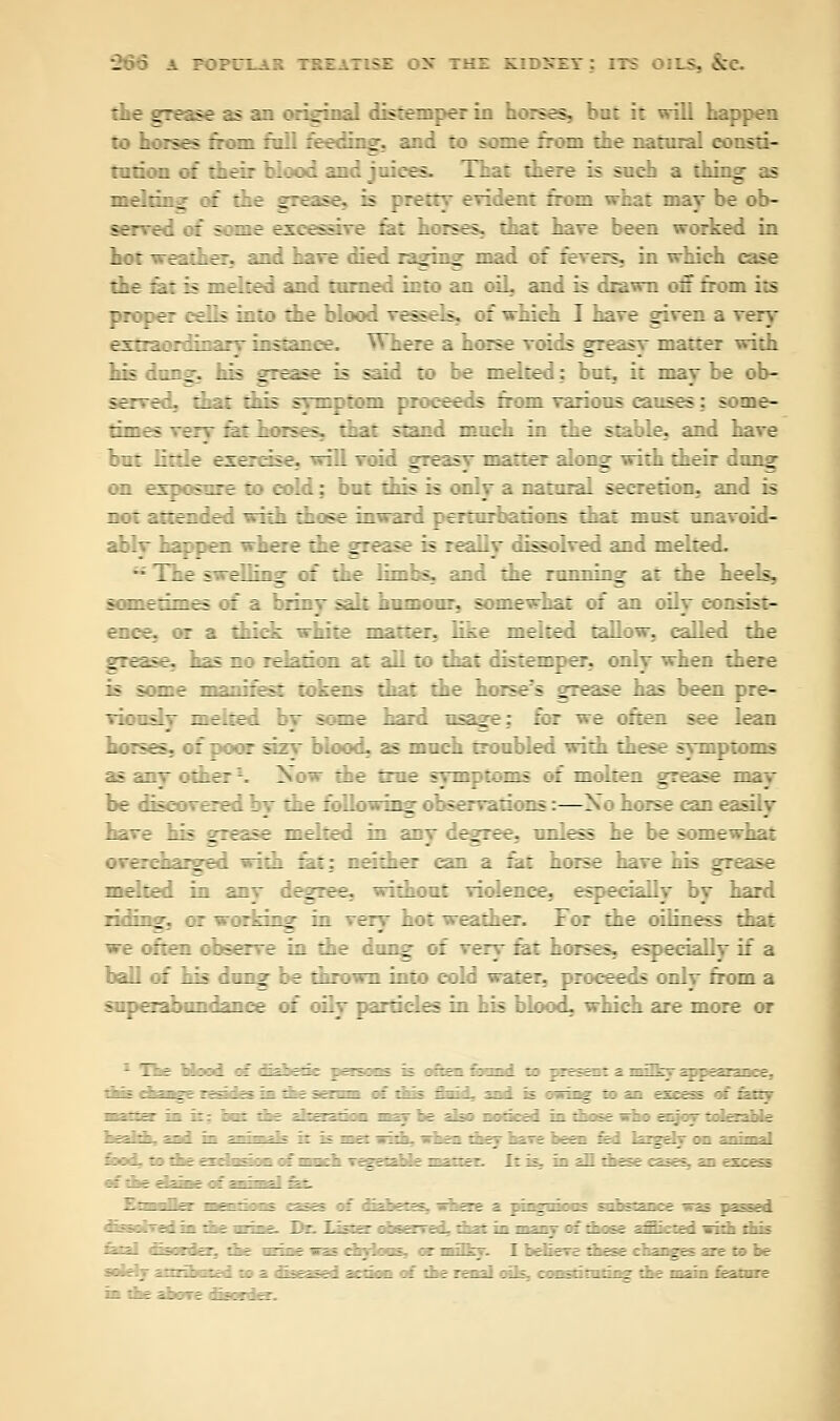 the grease as an original distemper in hoses, at it will happen to horses from full feeding, and to some from the natural con?::- tution of their blood and juices. That there is such a thinr s mi lliiijj, of the grease, is pretty evident fran what maybe ob- aarved :i some excessive fat horses, that have been worked in hot weather, and have died raging mad of fevers, in which case the fat is melted and turned into an oiL and is drawn off from its proper cells into the blood vessr.s. :: -s-Mch I have given a very extraordinary instance. Where a horse voids greasy matter with his dung, his grease is said to be melted: but. it may be ob- served, that Elds s_~ptom proceeds from various causes: some- times er :V_: bases. that stand much in the stable, and have but little exercise, will void greasy matter along with their dang on exposure to cold: but this is only a natural secretion, and is not attended with those inward perturbations that must unavoid- ablv happen where the grease is reaiiy dissolved and melted. •■ Tke >—piling of the limbs, and the running at the heels, sometimes of a brinv salt humour, somewhat of an oily consist- ence, or a thick white matter, like melted tallow, called the grease, v?^ no relation at all to that distemper, only when there n some manifest tokens that the horse's grease has been pre- viously melted by some hard usage; for we often see lean horses, of poor sizy blood, as much troubled with these symptoms as any other-. Now the true symptoms of molten grease may be disco vexed by the following observations:—Xo horse can easily have his grease melted in an; legree, unless he be somewhat : ereharged with fat: neither can a fat horse have his grease melted in any degree, without violence, especially by hard riding, or working in very hot weather. For the oiliness that we often observe ia the dung of very fat horses, especially if a ball of his dung be thrown into cold water, proceeds only from a superabundance of oily particles in his blood, which are more or i-;::; :: zzzizz :::^_ :: zzzmzzz z zzzzs. i~~. zzzzz.iz. zzzzzzzz :: :11s £~i izi ii -~~-zz '-'- zz- zz-t rz.ztzzz '.: zzzizz-i ii i:;e t;: =-; ■--' - - -- - -   -' -  : rrJ It_ -LZZz-~ ZZZ '~ ' ~ -' —IS ZLZii zzz :_; -z.~z -_;-: