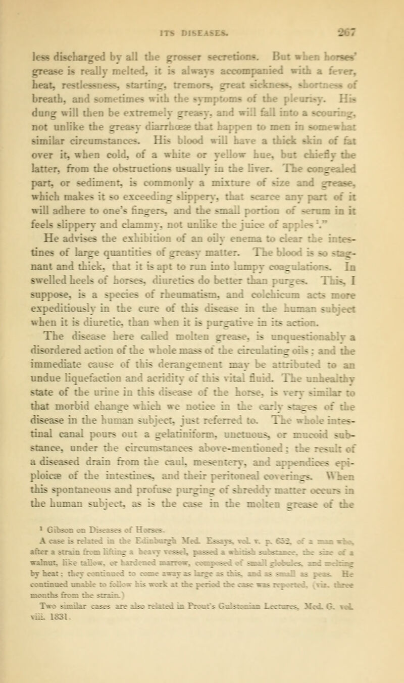 - less discharged by all the grosser secretions. But when horses' grease is really melted, it is always accompanied with a f heat, rotten _ eat sickness, shortness of breath, and sometimes with th ms of the J dung will then be extremely greasy, and will fell into a scouring, not unlike the greasy diarrhoea? that happen to men in somewhat similar circumstances. His blood will hare a thick skin of fat over it, when cold, of a white or yellow hue, but ci. latter, from the obstructions usually in the liver. The congealed part, or sediment, is commonly a mixture of size and grease, which makes it so exceeding slippery*, that scarce any part of it will adhere to on. rs, and the small portion of serum in it feels slippery and clammy, not unlike the juice of apj He advises the exhibition of an oily enema to dear tl tines of large quantities of g The blood is so stag- nant and thick, that it is apt to run into lumpy coagulations. In swelled heels of horses, diuretics do better than pur^ - «. I suppose, is a species of rheumatism, and colchicum acts more expeditiously in the cure of this disease in the human subject when it is diuretic, than when i: _ .rive in its action. The disease here called molten gicat a unquestiona disordered action of the whole mass of the circulating oils: and the immediate cause of this derangement may be attributed to an undue liquefaction and acridity 3 ital fluie. state of the urine in this disease of the her- milar to that morbid change which we notice in it- stages oi the disease in the human subj.. : tinal canal pours out a gelatinifonn, unctuous, or mucoid sub- stance, under the circumstances above-mentioned: the - a diseased drain from the caul, mesentery, and append: bos ploica? of the in:— ss, raid their peritoneal coverings. Wken this spontaneous and profose purging of the human 50 5 is the case in the molten grease of the A case :* relaxed in the Edinburgh Med. Essays, wal . of a ma who, after a strain from lifting a beaxy vessel, passed a whitish sahstance, the sire of a walnut, like tallow, or hardened marrow, composed of sanall poocks. aad ii liing, by beat: they condoned to oorae away as Urge as this, and as saaaD as peas. He .:-.:::-■.:;.■..:■..'..: - :.'. ? -.:'-...::..■:. r....:;.. •■. - ■ .> -. :. ; :'..r.-e :.- . : >  :' . i-.r.vl similar cases are also related in Front's Gnlstaniaa Lecture v«L