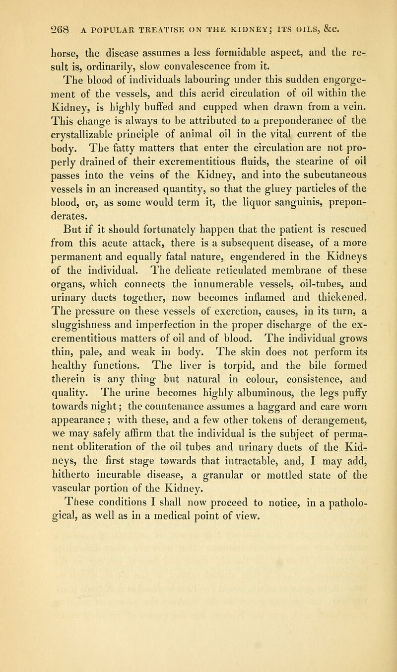 horse, the disease assumes a less formidable aspect, and the re- sult is, ordinarily, slow convalescence from it. The blood of individuals labouring under this sudden engorge- ment of the vessels, and this acrid circulation of oil within the Kidney, is highly buffed and cupped when drawn from a vein. This change is always to be attributed to a preponderance of the crystallizable principle of animal oil in the vital current of the body. The fatty matters that enter the circulation are not pro- perly drained of their excrementitious fluids, the stearine of oil passes into the veins of the Kidney, and into the subcutaneous vessels in an increased quantity, so that the gluey particles of the blood, or, as some would term it, the liquor sanguinis, prepon- derates. But if it should fortunately happen that the patient is rescued from this acute attack, there is a subsequent disease, of a more permanent and equally fatal nature, engendered in the Kidneys of the individual. The delicate reticulated membrane of these organs, which connects the innumerable vessels, oil-tubes, and urinary ducts together, now becomes inflamed and thickened. The pressure on these vessels of excretion, causes, in its turn, a sluggishness and imperfection in the proper discharge of the ex- crementitious matters of oil and of blood. The individual grows thin, pale, and weak in body. The skin does not perform its healthy functions. The liver is torpid, and the bile formed therein is any thing but natural in colour, consistence, and quality. The urine becomes highly albuminous, the legs puffy towards night; the countenance assumes a haggard and care worn appearance; with these, and a few other tokens of derangement, we may safely affirm that the individual is the subject of perma- nent obliteration of the oil tubes and urinary ducts of the Kid- neys, the first stage towards that intractable, and, I may add, hitherto incurable disease, a granular or mottled state of the vascular portion of the Kidney. These conditions I shall now proceed to notice, in a patholo- gical, as well as in a medical point of view.