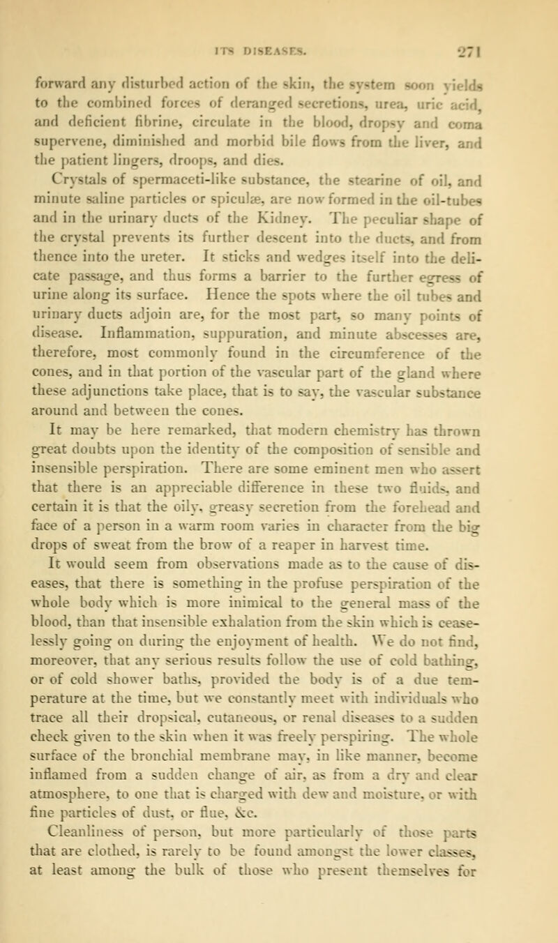 forward any disturbed action of the -kin, tl to the combined forces of deranged secretions, and deficient fibrine, circulate in the blood, dropsy and coma supervene, diminished and morbid bile flows from the liver, and the patient lingers, droops, and di Crystals of spermaceti-like substance, the stearine of oil, and minute saline particles or spieula?, are now formed in the oil-tubes and in the urinary ducts of the Kidney. The peculiar shape of the crystal prevent- it- further descent into the ducts, and from thence into the ureter. Ir -ricks and wedges itself into the deli- cate passage, and thus forms a barrier to the further egre- urine along its surface. Hence the spots where the oil tubes and urinary ducts adjoin are, for the most part, so manv points of disease. Inflammation, suppuration, and minute abscesses are, therefore, most commonly found in the circumference of the cones, and in that portion of the vascular part of the gland where these adjunctions take place, that is to say, the vascular substance around and between the cones. It may be here remarked, that modern chemistry has thrown great doubts upon the identity of the composition of sensible and insensible perspiration. There are some eminent men who assert that there is an appreciable difference in these two fluids, and certain it is that the oily, greasy secretion from the forehead and face of a person in a warm room varies in character from the bier drops of sweat from the brow of a reaper in harvest time. Ir would seem from observations made as to the cause of dis- eases, that there is something in the profuse perspiration of the whole bodv which is more inimical to the oreneral mass of the - blood, than that insensible exhalation from the skin which is cease- lessly going on during the enjoyment of health. We do not rind, moreover, that any serious results follow the use of cold bathino-, or of cold shower baths, provided the body is of a due tem- perature at the time, but we constantly meet with individuals who trace all their dropsical, cutaneous, or renal diseases to a sudden check given to the skin when it was freely perspiring. The whole surface of the bronchial membrane may, in like manner, become inflamed from a sudden change of air, as from a dry and clear atmosphere, to one that is charged with dew and moisture, or with fine particles of dust, or flue, ^o. Cleanliness of person, but more particularly of those pa g that are clothed, is rarely to be found amongst the lower class* Sg at least among the bulk of those who present themselves for