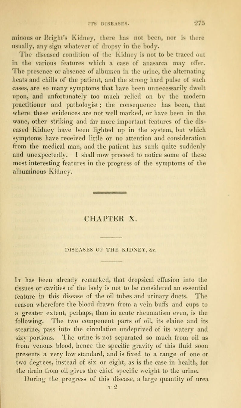 ITS DI8E -/ ■> minous or Bright^ Kidney, there has not been, nor i> there usually, any sign whatever of dropsy in 111«- body. The diseased condition of the Kidne\ is not to be traced OUl in the various features which ;i case of ana-area may offer. The presence or absence of albumen in the urine, the alternating heats and chills of the patient, and the strong hard pulse of such cases, are so many symptoms that have been unnecessarily dwelt upon, and unfortunately too much relied on by the modern practitioner and pathologist; the consequence has been, that where these evidences are not well marked, or have been in the wane, other striking and far more important features of the dis- eased Kidney have been lighted up in the system, but which symptoms have received little or no attention and consideration from the medical man, and the patient has sunk quite suddenly and unexpectedly. I shall now proceed to notice some of these most interesting features in the progress of the symptoms of the albuminous Kidney. CHAPTER X. DISEASES OF THE KIDNEY. &c. It has been already remarked, that dropsical effusion into the tissues or cavities of the body is not to be considered an essential feature in this disease of the oil tubes and urinary ducts. The reason wherefore the blood drawn from a vein buffs and cups to a greater extent, perhaps, than in acute rheumatism even, is the following. The two component parts of oil, its elaine and its stearine, pass into the circulation undeprived of its watery and sizy portions. The urine is not separated so much from oil as from venous blood, hence the specific gravity of this fluid soon presents a very low standard, and is fixed to a range oi one or two degrees, instead of six or eight, as is the case in health, for the drain from oil gives the chief specific weight to the urine. During the progress of this disease, a large quantity of urea t2