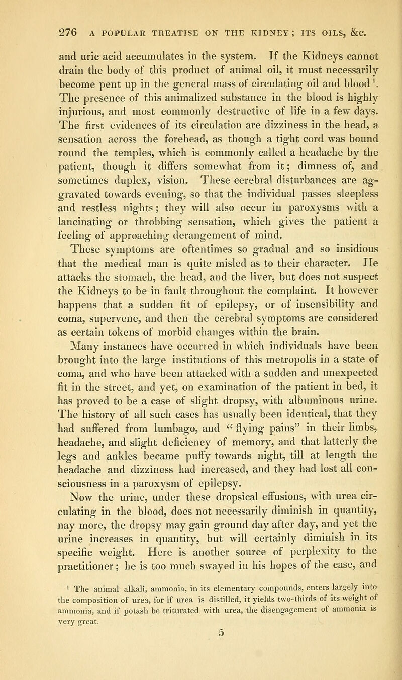 and uric acid accumulates in the system. If the Kidneys cannot drain the body of this product of animal oil, it must necessarily become pent up in the general mass of circulating oil and blood \ The presence of this animalized substance in the blood is highly injurious, and most commonly destructive of life in a few days. The first evidences of its circulation are dizziness in the head, a sensation across the forehead, as though a tight cord was bound round the temples, which is commonly called a headache by the patient, though it differs somewhat from it; dimness of, and sometimes duplex, vision. These cerebral disturbances are ag- gravated towards evening, so that the individual passes sleepless and restless nights; they will also occur in paroxysms with a lancinating or throbbing sensation, which gives the patient a feeling of approaching derangement of mind. These symptoms are oftentimes so gradual and so insidious that the medical man is quite misled as to their character. He attacks the stomach, the head, and the liver, but does not suspect the Kidneys to be in fault throughout the complaint. It however happens that a sudden fit of epilepsy, or of insensibility and coma, supervene, and then the cerebral symptoms are considered as certain tokens of morbid changes within the brain. Many instances have occurred in which individuals have been brought into the large institutions of this metropolis in a state of coma, and who have been attacked with a sudden and unexpected fit in the street, and yet, on examination of the patient in bed, it has proved to be a case of slight dropsy, with albuminous urine. The history of all such cases has usually been identical, that they had suffered from lumbago, and  flying pains in their limbs, headache, and slight deficiency of memory, and that latterly the legs and ankles became puffy towards night, till at length the headache and dizziness had increased, and they had lost all con- sciousness in a paroxysm of epilepsy. Now the urine, under these dropsical effusions, with urea cir- culating in the blood, does not necessarily diminish in quantity, nay more, the dropsy may gain ground day after day, and yet the urine increases in quantity, but will certainly diminish in its specific weight. Here is another source of perplexity to the practitioner; he is too much swayed in his hopes of the case, and 1 The animal alkali, ammonia, in its elementary compounds, enters largely into the composition of urea, for if urea is distilled, it yields two-thirds of its weight of ammonia, and if potash be triturated with urea, the disengagement of ammonia is very great. 5