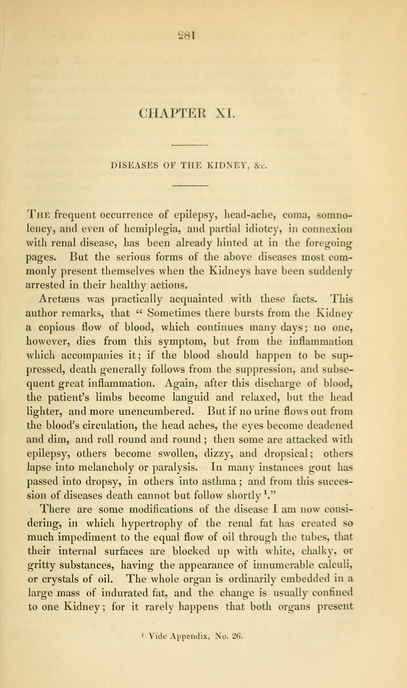 - I CHAPTER XI. DISEASES OF THE KIDNE1 The frequent occurrence of epilepsy, head-ache, coma, somno- lency, and even of hemiplegia, and partial idiotcy, in connexion with renal disease, has been already hinted at in the foregoing pages. But the serious forms of the above diseases most com- monly present themselves when the Kidneys have been suddenly arrested in their healthy actions. Aretseus was practically acquainted with these facts. This author remarks, that  Sometimes there bursts from the Kidney a copious flow of blood, which continues many days; no one, however, dies from this symptom, but from the inflammation which accompanies it; if the blood should happen to be sup- pressed, death generally follows from the suppression, and subse- quent great inflammation. Again, after this discharge of blood, the patient's limbs become languid and relaxed, but the head lighter, and more unencumbered. But if no urine flows out from the blood's circulation, the head aches, the eyes become deadened and dim, and roll round and round ; then some are attacked with epilepsy, others become swollen, dizzy, and dropsical; others lapse into melancholy or paralysis. In many instances gout has passed into dropsy, in others into asthma; and from this succes- sion of diseases death cannot but follow shortly V There are some modifications of the disease I am now consi- dering, in which hypertrophy of the renal fat has created so much impediment to the equal flow of oil through the tubes, that their internal surfaces are blocked up with white, chalky, or gritty substances, having the appearance of innumerable calculi, or crystals of oil. The whole organ is ordinarily embedded in a large mass of indurated fat, and the change is usually confined to one Kidney; for it rarely happens that both organs present 1 Vide Appendix, No. 'J(i.