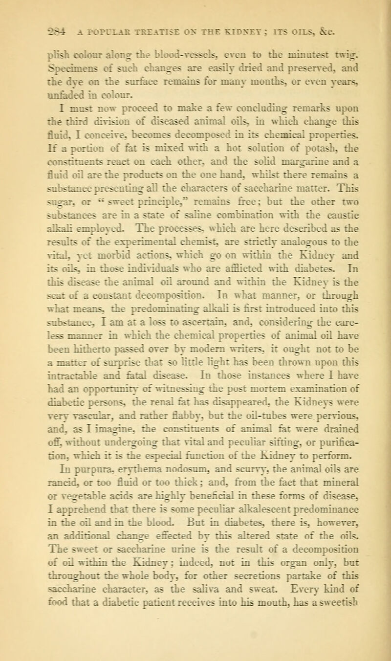 plish colour alons: the bloc- ;«>f». even to the minutest twig S fchnens of such changes are easily dried and preserved, and the dve on the surface remains for many months, or even years. unfaded in colour. I must now proceed to make a few concluding remarks upon the third division of diseased animal oils, in which change this fluid. I conceive, becomes decomposed in its chemical properties. If a portion of fat is mixed with a hot solution of potash, the constituents react on each other, and the solid margarine and a fluid oil are the products on the one hand., whilst there remains a substance presenting all the characters of saccharine matter. This sugar, or.  s~ee: principle, remains free: but the other two substances are in a state of saline combination with the caustic rdkaTi employed. The processes, which are here described as the results of the experimental chemis:. are ^riedy analogous to the vital, yet morbid actions, which go on within the Kidney and its :ils, in those individuals who are afflicted with diabetes. In this iisease :ae animal oil around and within the Kidnev is the seat of a constant decomposition. In what manner, or through what means, the predominating alkali is first introduced into this substance, I am at a loss to ascertain, and, considering the care- less manner in which the chemical properties of animal oil have been hitherto passed over by modern writers, it ou^ht not to be a matter of surprise that so little light has been thrown upon this intractable and fatal disease. In those instances where I have had an opportunity of witnessing the post mortem examination of diabetic persons, the renal fat has disappeared, the Kidneys were very vascular, and rather flabby, but the oil-tubes were pervious, and, as I imagine, the constituents of animal fat were drained oft without undergoing that vital and peculiar sifting, or purifica- tion, which it is the especial function of the Kidney to perform. In purpura, erythema nodosum, and scurvy, the animal oils are rancid, or too fluid or too thick: and, from the fact that mineral or vegetable acids are highly beneficial in these forms of disease, I apprehend that there is some peculiar alkalescent predominance in the oil and in the blood. But in diabetes, there is, however, an additional change effected by this altered state of the oils. The sweet or saccharine urine is the result of a decomposition of oil within the Kidney; indeed, not in this organ only, but throughout the whole body, for other secretions partake of this saccharine character, as the saliva and sweat. Every kind of food that a diabetic patient receives into his mouth, has a sweetish