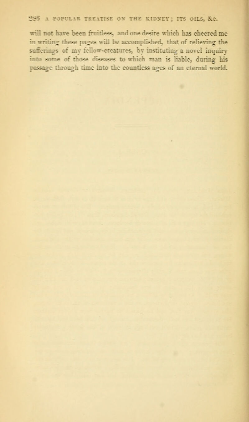 will not have been fruitless, .md one desire which has cheered me in ^ _ - r ges will be accomplished, that of relieving the satSenags :: my fellc - . stares, :~ iisrirutiii^ a novel inquirv into aarae of those diseases to which man is liable, daring his pass:._ :: ogk rime into the countless ages of an eternal world.