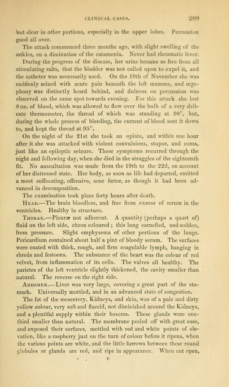 i ii SIC \l. < IS1 s. but clear in oilier portions, especially in the appei lobe . Perc • good all over. The attack commenced three months ago, with slight swelling of the ankles, on a diminution of the catamenia. Never bad rheumatic I During the progress of the disease, her urine hecame so free from all stimulating salts, that the bladder was not called upon to expel it, and the catheter was necessarily used. On the 10th of November she was suddenly seized with acute pain beneath the left mamma, and cego- phony was distinctly heard behind, and dulness on percussion was observed on the same spot towards evening. For this attack she lost 8oz. of blood, which was allowed to flow over the bulb of a very deli- cate thermometer, the thread of which was standing at 08°, but, during the whole process of bleeding, the current of blood sent it down to, and kept the thread at 05°. On the night of the 21st she took an opiate, and within one hour after it she was attacked with violent convulsions, stupor, and coma, just like an epileptic seizure. These symptoms recurred through the night and following day, when she died in the struggles of the eighteenth fit. No auscultation was made from the 10th to the 22d, on account of her distressed state. Her body, as soon as life had departed, emitted a most suffocating, offensive, sour foetor, as though it had been ad- vanced in decomposition. The examination took place forty hours after death. Head.—The brain bloodless, and free from excess of serum in the ventricles. Healthy in structure. Thorax.—Pleura not adherent. A quantity (perhaps a quart of) fluid on the left side, citron coloured ; this lung carnefied, and sodden, from pressure. Slight emphysema of other portions of the lungs. Pericardium contained about half a pint of bloody serum. The surfaces were coated with thick, rough, and firm coagulable lymph, hanging in shreds and festoons. The substance of the heart was the colour of red velvet, from inflammation of its cells. The valves all healthy. The parietes of the left ventricle slightly thickened, the cavity smaller than natural. The reverse on the right side. Abdomen.—Liver was very large, covering a great part of the sto- mach. Universally mottled, and in an advanced state of congestion. The fat of the mesentery, Kidneys, and skin, was of a pale and dirty yellow colour, very soft and flaccid, not diminished around the Kidneys, and a plentiful supply within their bosoms. These glands were one- third smaller than natural. The membrane peeled off with great ease, and exposed their surfaces, mottled with red and white points of ele- vation, like a raspberry just on the turn of colour before it ripens, when the various points are white, and the little furrows between these round globules or glands are red, and ripe in appearance. When cut open,