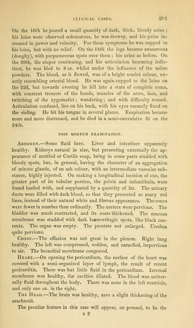 On the loth lie passed a small quantity of dark, thick, bloody urine ; his loins were observed (edematous, be was drowsy, and his pulse in- creased in power and velocity. For these symptoms he was capped to his loins, but with no relief. On the 18th the legs became anasarcous (doughy), with purpuraceous spots over them ; his urine as before. On the 20th, the stupor continuing, and his articulation becoming indis- tinct, he was bled to 8 oz. whilst under the influence of the saline powders. The blood, as it flowed, was of a bright scarlet colour, ex- actly resembling arterial blood. He was again cupped to the loins on the 22d, but towards evening he fell into a state of complete coma, with constant tremors of the hands, muscles of the arms, face, and twitching of the zygomatici ; wandering; and with difficulty roused. Articulation confused, lies on his back, with his eyes vacantly fixed on the cieling. lie bit his tongue in several places. Respiration became more and more distressed, and he died in a semi-convulsive fit on the 24th. POST MORTEM EXAMINATION. Abdomen.—Some fluid here. Liver and intestines apparently healthy. Kidneys natural in size, but presenting externally the ap- pearance of mottled or Castile soap, being in some parts studded with bloody spots, but, in general, having the character of an aggregation of minute glands, of an ash colour, with an intermediate vascular sub- stance, highly injected. On making a longitudinal incision of one, the greater part of its tubular portion, the pelvis and infundibula, were found loaded with, and supplanted by a quantity of fat. The urinary ducts were filled with dark blood, so that they presented so many red lines, instead of their natural white and fibrous appearance. The cones were fewer in number than ordinarily. The ureters were pervious. The bladder was much contracted, and its coats thickened. The mucous membrane was studded with dark hosmorrhagic spots, like black cur- rants. The organ was empty. The prostate not enlarged. Urethra quite pervious. Chest.—The effusion was not great in the pleura?. Right lung healthy. The left was compressed, sodden, and carnefied, impervious to air. The bronchial membrane congested. Heart.—On opening the pericardium, the surface of the heart was covered with a semi-organized layer of lymph, the result of recent pericarditis. There was but little fluid in the pericardium. Internal membrane was healthy, the cavities dilated. The blood was univer- sally fluid throughout the body. There was none in the left ventricle, and only one oz. in the right. The Head.—The brain was healthy, save a slight thickening of the arachnoid. The peculiar feature in this case will appear, on perusal, to be the o 2