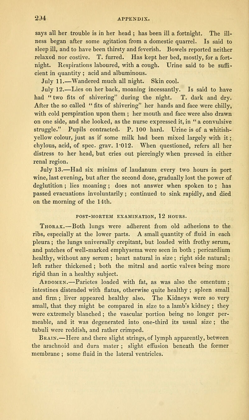 says all her trouble is in her head ; has been ill a fortnight. The ill- ness began after some agitation from a domestic quarrel. Is said to sleep ill, and to have been thirsty and feverish. Bowels reported neither relaxed nor costive. T. furred. Has kept her bed, mostly, for a fort- night. Respirations laboured, with a cough. Urine said to be suffi- cient in quantity ; acid and albuminous. July 11.—Wandered much all night. Skin cool. July 12.—Lies on her back, moaning incessantly. Is said to have had  two fits of shivering during the night. T. dark and dry. After the so called  fits of shivering her hands and face were chilly, with cold perspiration upon them ; her mouth and face were also drawn on one side, and she looked, as the nurse expressed it, in  a convulsive struggle. Pupils contracted. P. 100 hard. Urine is of a whitish- yellow colour, just as if some milk had been mixed largely with it; chylous, acid, of spec. grav. T012. When questioned, refers all her distress to her head, but cries out piercingly when pressed in either renal region. July 13.—Had six minims of laudanum every two hours in port wine, last evening, but after the second dose, gradually lost the power of deglutition ; lies moaning ; does not answer when spoken to ; has passed evacuations involuntarily; continued to sink rapidly, and died on the morning of the 14th. POST-MORTEM EXAMINATION, 12 HOURS. Thorax.—Both lungs were adherent from old adhesions to the ribs, especially at the lower parts. A small quantity of fluid in each pleura; the lungs universally crepitant, but loaded with frothy serum, and patches of well-marked emphysema were seen in both ; pericardium healthy, without any serum ; heart natural in size ; right side natural; left rather thickened ; both the mitral and aortic valves being more rigid than in a healthy subject. Abdomen.—Parietes loaded with fat, as was also the omentum ; intestines distended with flatus, otherwise quite healthy ; spleen small and firm ; liver appeared healthy also. The Kidneys were so very small, that they might be compared in size to a lamb's kidney ; they were extremely blanched; the vascular portion being no longer per- meable, and it was degenerated into one-third its usual size ; the tubuli were reddish, and rather crimped. Brain.—Here and there slight strings, of lymph apparently, between the arachnoid and dura mater ; slight effusion beneath the former membrane ; some fluid in the lateral ventricles.