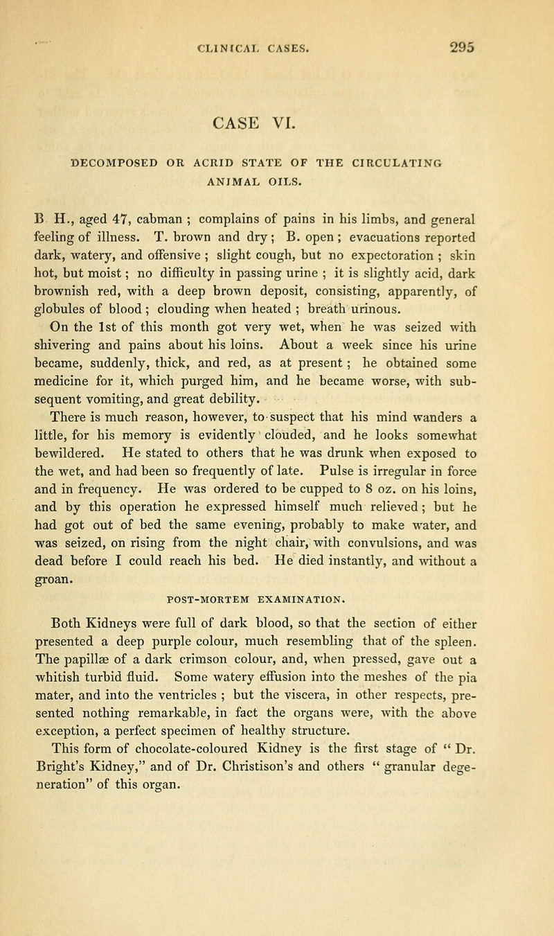 CASE VI. DECOMPOSED OR ACRID STATE OF THE CIRCULATING ANIMAL OILS. B H., aged 47, cabman ; complains of pains in his limbs, and general feeling of illness. T. brown and dry ; B. open ; evacuations reported dark, watery, and offensive ; slight cough, but no expectoration ; skin hot, but moist; no difficulty in passing urine ; it is slightly acid, dark brownish red, with a deep brown deposit, consisting, apparently, of globules of blood ; clouding when heated ; breath urinous. On the 1st of this month got very wet, when he was seized with shivering and pains about his loins. About a week since his urine became, suddenly, thick, and red, as at present; he obtained some medicine for it, which purged him, and he became worse, with sub- sequent vomiting, and great debility. There is much reason, however, to suspect that his mind wanders a little, for his memory is evidently clouded, and he looks somewhat bewildered. He stated to others that he was drunk when exposed to the wet, and had been so frequently of late. Pulse is irregular in force and in frequency. He was ordered to be cupped to 8 oz. on his loins, and by this operation he expressed himself much relieved; but he had got out of bed the same evening, probably to make water, and was seized, on rising from the night chair, with convulsions, and was dead before I could reach his bed. He died instantly, and without a groan. POST-MORTEM EXAMINATION. Both Kidneys were full of dark blood, so that the section of either presented a deep purple colour, much resembling that of the spleen. The papillae of a dark crimson colour, and, when pressed, gave out a whitish turbid fluid. Some watery effusion into the meshes of the pia mater, and into the ventricles ; but the viscera, in other respects, pre- sented nothing remarkable, in fact the organs were, with the above exception, a perfect specimen of healthy structure. This form of chocolate-coloured Kidney is the first stage of  Dr. Bright's Kidney, and of Dr. Christison's and others  granular dege- neration of this organ.