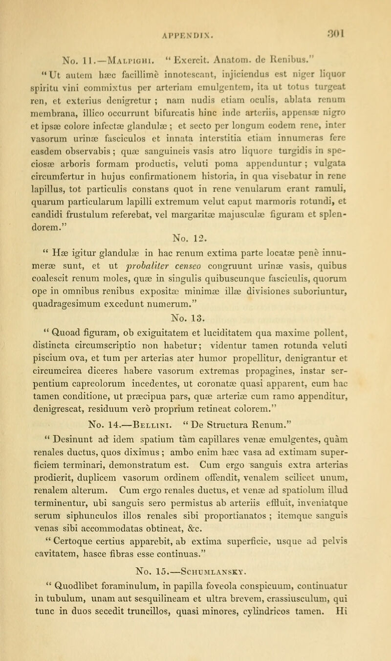 No. 11. — Mai.i'kjhi. Exercit. Anatom. de R '* Ut autem haec facillimfi innotescant, injiciendiu est nigei liquor spiritu vini commixtus per arteriam emulgcntem, ita ut totus tu ren, et exterius dcnigretur ; nam nudis etiam oculis, ablata rcnum membrana, illico occurrunt bifurcatis hinc indc artcriis, appensae nigra et ipsae colore infectas glandulac ; et secto per longum eodem rene, inter vasorum urinae fasciculos et innata interstitia etiam innumeras fere easdem observabis; quae sanguineis vasis atro liquore turgidis in spe- ciosae arboris formam productis, veluti poma appenduntur ; vulgata circumfertur in hujus confirmationem historia, in qua visebatur in rene lapillus, tot particulis constans quot in rene venularum erant ramuli, quarum particularum lapilli extremum velut caput marmoris rotundi, et candidi frustulum referebat, vel margaritae majusculae figuram et splen- dorem. No. 12.  Hae igitur glandulac in hac renum extima parte locatae pene innu- merae sunt, et ut jrrobaliler censeo congruunt urinae vasis, quibus coalescit renum moles, quae in singulis quibuscunque fasciculis, quorum ope in omnibus renibus expositac minimae illae divisiones suboriuntur, quadragesimum excedunt numerum. No. 13.  Quoad figuram, ob exiguitatem et luciditatem qua maxime pollent, distincta circumscriptio non habetur; videntur tamen rotunda veluti piscium ova, et turn per arterias ater humor propellitur, denigrantur et circumcirca diceres habere vasorum extremas propagines, instar ser- pentium capreolorum incedentes, ut coronatae quasi apparent, cum hac tamen conditione, ut pragcipua pars, quae arterias cum ramo appenditur, denigrescat, residuum ver6 proprium retineat colorem. No. 14.—Bellini.  De Structura Renum.  Desinunt ad idem spatium tarn capillares venae emulgentes, quam renales ductus, quos diximus; ambo enim haec vasa ad extimam super- ficiem terminari, demonstratum est. Cum ergo sanguis extra arterias prodierit, duplicem vasorum ordinem ofiendit, venalem scilicet unum, renalem alterum. Cum ergo renales ductus, et venae ad spatiolum illud terminentur, ubi sanguis sero permistus ab arteriis effluit, inveniatque serum siphunculos illos renales sibi proportianatos ; itemque sanguis venas sibi accommodatas obtineat, &c.  Certoque certius apparebit, ab extima superficie, usque ad pelvis cavitatem, hasce fibras esse continuas. No. 15. ScHUMLANSKY.  Quodlibet foraminulum, in papilla foveola conspicuum, continuatur in tubulum, unam aut sesquilineam et ultra brevem, crassiusculum, qui tunc in duos secedit truncillos, quasi minores, cylindricos tamen. Hi