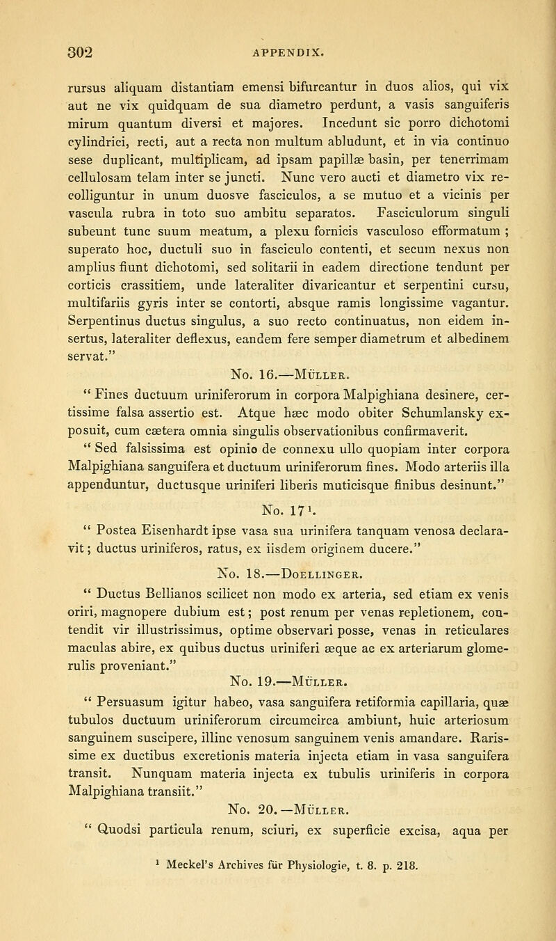 rursus aliquam distantiam emensi bifurcantur in duos alios, qui vix aut ne vix quidquam de sua diametro perdunt, a vasis sanguiferis mirum quantum diversi et majores. Incedunt sic porro dichotomi cylindrici, recti, aut a recta non multum abludunt, et in via continuo sese duplicant, multiplicam, ad ipsam papillae basin, per tenerrimam cellulosara telam inter se juncti. Nunc vero aucti et diametro vix re- colliguntur in unum duosve fasciculos, a se mutuo et a vicinis per vascula rubra in toto suo ambitu separatos. Fasciculorum singuli subeunt tunc suum meatum, a plexu fornicis vasculoso efformatum ; superato hoc, ductuli suo in fasciculo contend, et secum nexus non amplius fiunt dichotomi, sed solitarii in eadem directione tendunt per corticis crassitiem, unde lateraliter divaricantur et serpentini cursu, multifariis gyris inter se contorti, absque ramis longissime vagantur. Serpentinus ductus singulus, a suo recto continuatus, non eidem in- sertus, lateraliter deflexus, eandem fere semper diametrum et albedinem servat. No. 16. MULLER.  Fines ductuum uriniferorum in corpora Malpighiana desinere, cer- tissime falsa assertio est. Atque haec modo obiter Schumlansky ex- po suit, cum csetera omnia singulis observationibus confirmaverit.  Sed falsissima est opinio de connexu ullo quopiam inter corpora Malpighiana sanguifera et ductuum uriniferorum fines. Modo arteriis ilia appenduntur, ductusque uriniferi liberis muticisque finibus desinunt. No. IT1'.  Postea Eisenhardt ipse vasa sua urinifera tanquam venosa declara- vit; ductus uriniferos, ratus, ex iisdem originem ducere. No. 18. DoELLINGER.  Ductus Bellianos scilicet non modo ex arteria, sed etiam ex venis oriri, magnopere dubium est; post renum per venas repletionem, cou- tendit vir illustrissimus, optime observari posse, venas in reticulares maculas abire, ex quibus ductus uriniferi aeque ac ex arteriarum glome- rulis proveniant. No. 19.—Muller.  Persuasum igitur habeo, vasa sanguifera retiformia capillaria, quee tubulos ductuum uriniferorum circumcirca ambiunt, huic arteriosum sanguinem suscipere, illinc venosum sanguinem venis amandare. Raris- sime ex ductibus excretionis materia injecta etiam in vasa sanguifera transit. Nunquam materia injecta ex tubulis uriniferis in corpora Malpighiana transiit. No. 20. — Muller.  Quodsi particula renum, sciuri, ex superficie excisa, aqua per