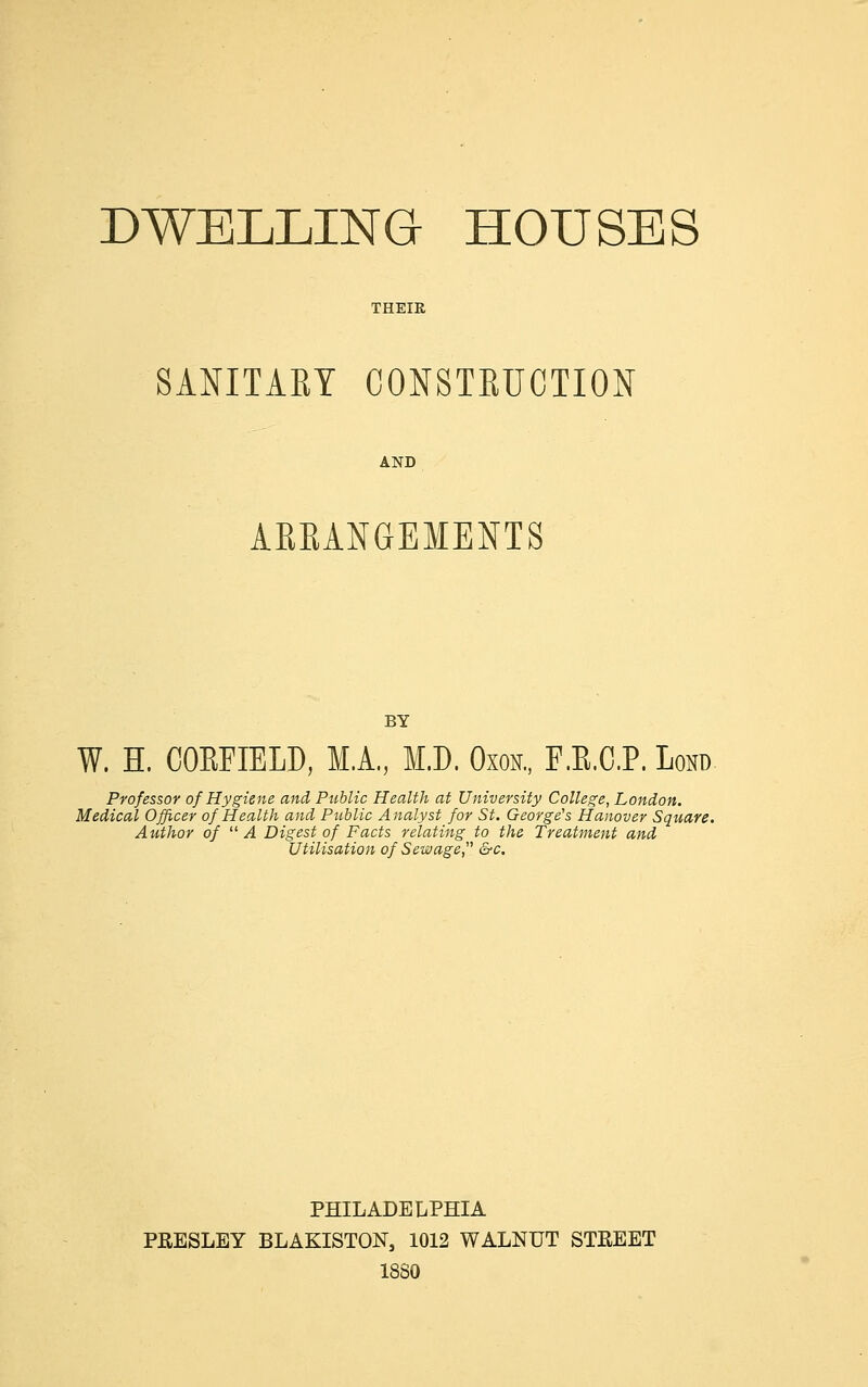 SANITARY CONSTRUCTION AND ARRANGEMENTS BY W. H. COEFIELD, M.A., M.D. Oxon., F.E.C.P. Lond Professor of Hygiene and Public Health at University College, London. Medical Officer of Health and Public Analyst for St. George's Hanover Square. Author of  A Digest of Facts relating to the Treatment and Utilisation of Sewage;' &c. PHILADELPHIA PRESLEY BLAKISTON, 1012 WALNUT STREET 18S0