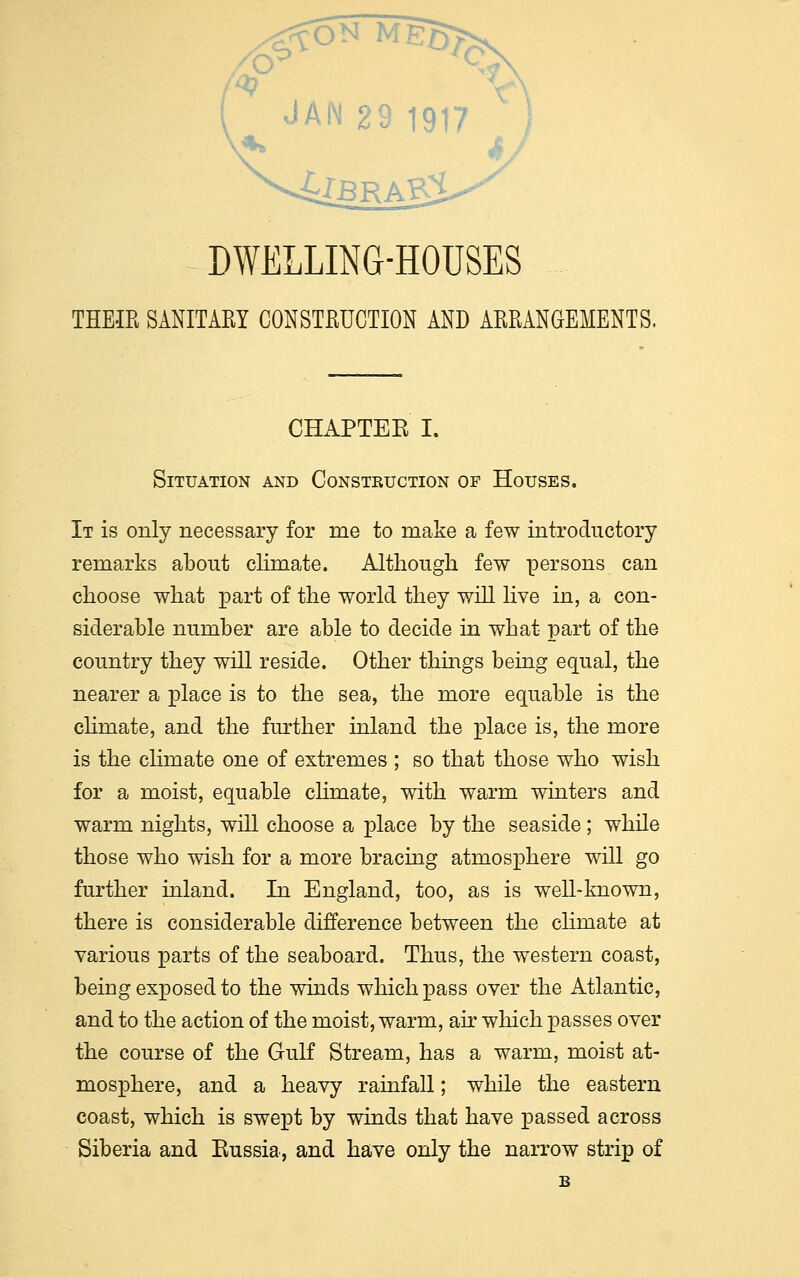 JAN 29 1917 DWELLING-HOUSES THEIR SANITARY CONSTRUCTION AND ARRANGEMENTS. CHAPTEE I. Situation and Construction of Houses. It is only necessary for me to make a few introductory remarks about climate. Although few persons can choose what part of the world they will live in, a con- siderable number are able to decide in what part of the country they will reside. Other things being equal, the nearer a place is to the sea, the more equable is the climate, and the further inland the place is, the more is the climate one of extremes ; so that those who wish for a moist, equable climate, with warm winters and warm nights, will choose a place by the seaside ; while those who wish for a more bracing atmosphere will go further inland. In England, too, as is well-known, there is considerable difference between the climate at various parts of the seaboard. Thus, the western coast, being exposed to the winds which pass over the Atlantic, and to the action of the moist, warm, air which passes over the course of the Gulf Stream, has a warm, moist at- mosphere, and a heavy rainfall; while the eastern coast, which is swept by winds that have passed across Siberia and Russia, and have only the narrow strip of B