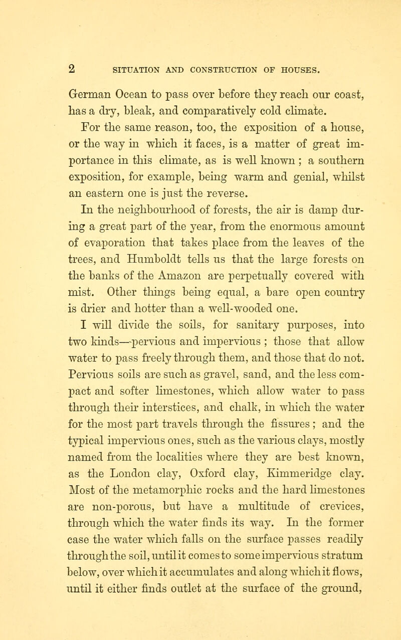 German Ocean to pass over before they reach our coast, has a dry, bleak, and comparatively cold climate. For the same reason, too, the exposition of a house, or the way in which it faces, is a matter of great im- portance in this climate, as is well known ; a southern exposition, for example, being warm and genial, whilst an eastern one is just the reverse. In the neighbourhood of forests, the air is damp dur- ing a great part of the year, from the enormous amount of evaporation that takes place from the leaves of the trees, and Humboldt tells us that the large forests on the banks of the Amazon are perpetually covered with mist. Other things being equal, a bare open country is drier and hotter than a well-wooded one. I will divide the soils, for sanitary purposes, into two kinds—pervious and impervious ; those that allow water to pass freely through them, and those that do not. Pervious soils are such as gravel, sand, and the less com- pact and softer limestones, which allow water to pass through then interstices, and chalk, in which the water for the most part travels through the fissures ; and the typical impervious ones, such as the various clays, mostly named from the localities where they are best known, as the London clay, Oxford clay, Kimmeridge clay. Most of the metamorphic rocks and the hard limestones are non-porous, but have a multitude of crevices, through which the water finds its way. In the former case the water which falls on the surface passes readily through the soil,untilit comesto some impervious stratum below, over which it accumulates and along which it flows, until it either finds outlet at the surface of the ground,