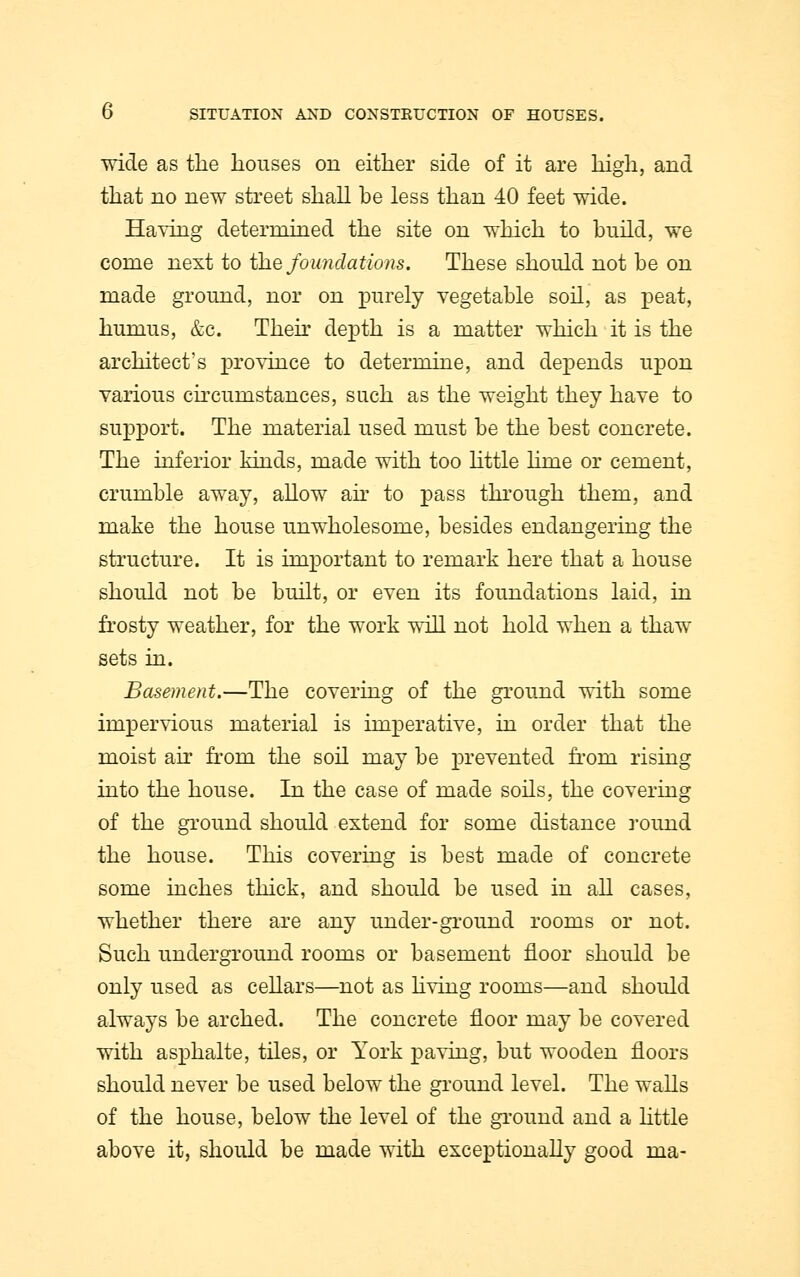 wide as the houses on either side of it are high, and that no new street shall be less than 40 feet wide. Having determined the site on which to build, we come next to the foundations. These should not be on made ground, nor on purely vegetable soil, as peat, humus, &e. Then depth is a matter which it is the architect's province to determine, and depends upon various circumstances, such as the weight they have to support. The material used must be the best concrete. The inferior kinds, made with too little lime or cement, crumble away, allow air to pass through them, and make the house unwholesome, besides endangering the structure. It is important to remark here that a house should not be built, or even its foundations laid, in frosty weather, for the work will not hold when a thaw sets in. Basement.—The covering of the ground with some impervious material is imperative, in order that the moist air from the soil may be prevented from rising into the house. In the case of made soils, the covering of the ground should extend for some distance round the house. This covering is best made of concrete some inches thick, and should be used in all cases, whether there are any under-ground rooms or not. Such underground rooms or basement floor should be only used as cellars—not as living rooms—and should always be arched. The concrete floor may be covered with asphalte, tiles, or York paving, but wooden floors should never be used below the ground level. The walls of the house, below the level of the ground and a little above it, should be made with exceptionally good ma-