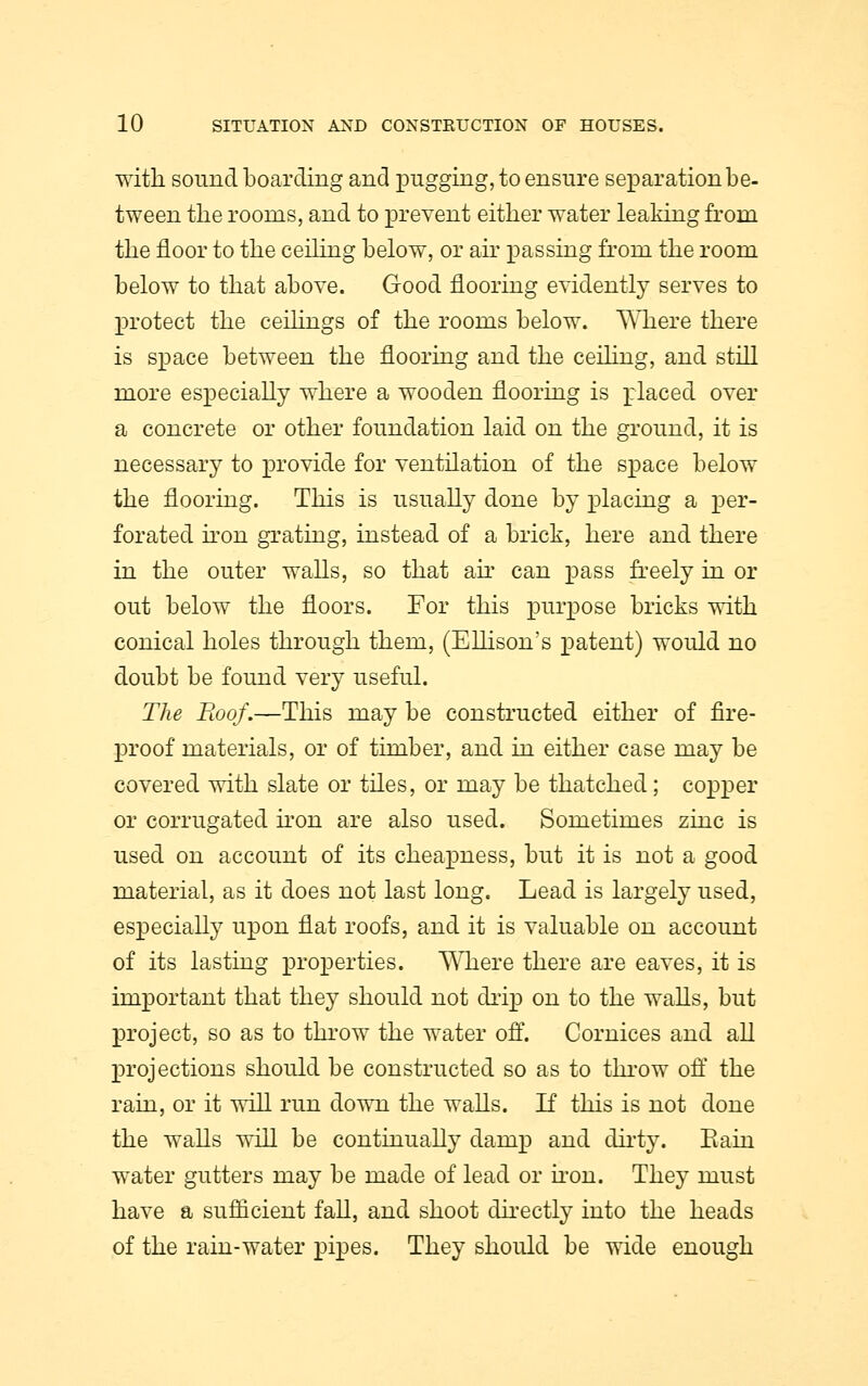 with sound boarding and pugging, to ensure separation be- tween the rooms, and to prevent either water leaking from the floor to the ceiling below, or ah* passing from the room below to that above. Good flooring evidently serves to protect the ceilings of the rooms below. Where there is space between the flooring and the ceiling, and still more especially where a wooden flooring is placed over a concrete or other foundation laid on the ground, it is necessary to provide for ventilation of the space below the flooring. This is usually done by placing a per- forated iron grating, instead of a brick, here and there in the outer walls, so that air can pass freely in or out below the floors. For this purpose bricks with conical holes through them, (Ellison's patent) would no doubt be found very useful. The Roof.—This may be constructed either of fire- proof materials, or of timber, and in either case may be covered with slate or tiles, or may be thatched; copper or corrugated iron are also used. Sometimes zinc is used on account of its cheapness, but it is not a good material, as it does not last long. Lead is largely used, especially upon flat roofs, and it is valuable on account of its lasting properties. Where there are eaves, it is important that they should not drip on to the walls, but project, so as to throw the water off. Cornices and all projections should be constructed so as to throw off the rain, or it will run down the walls. If this is not done the walls will be continually damp and dirty. Rain water gutters may be made of lead or iron. They must have a sufficient fall, and shoot directly into the heads of the rain-water pipes. They should be wide enough