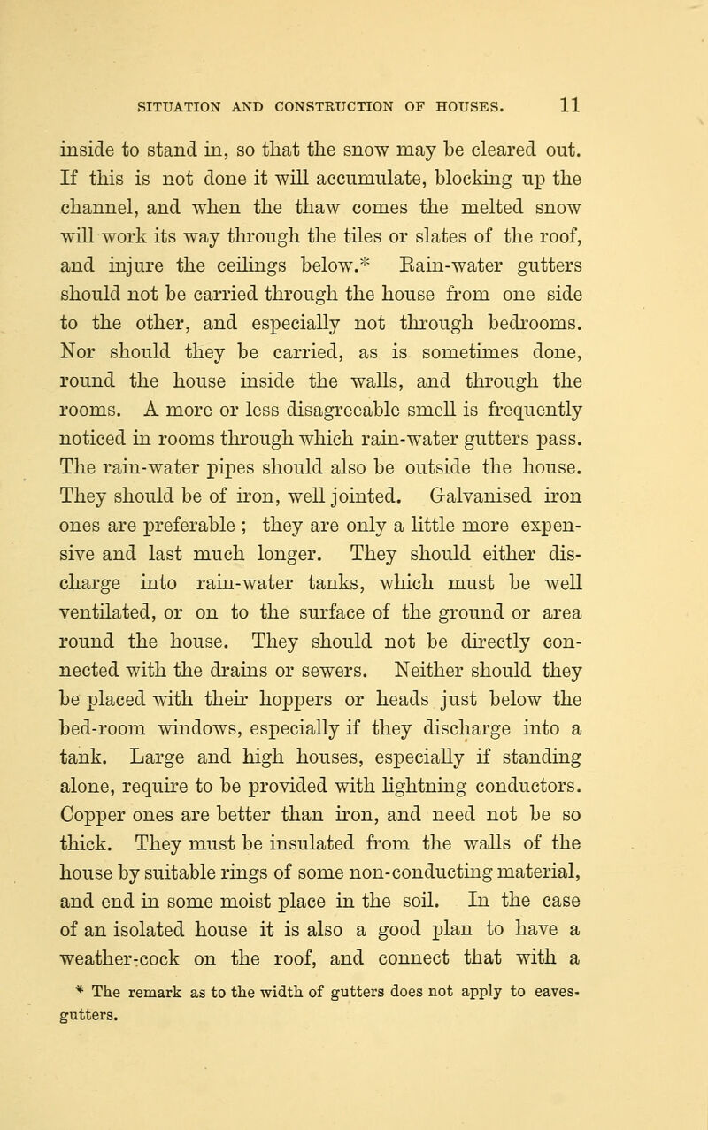 inside to stand in, so that the snow may be cleared out. If this is not done it will accumulate, blocking up the channel, and when the thaw comes the melted snow will work its way through the tiles or slates of the roof, and injure the ceilings below.* Eain-water gutters should not be carried through the house from one side to the other, and especially not through bedrooms. Nor should they be carried, as is sometimes done, round the house inside the walls, and through the rooms. A more or less disagreeable smell is frequently noticed in rooms through which rain-water gutters pass. The rain-water pipes should also be outside the house. They should be of iron, well jointed. Galvanised iron ones are preferable ; they are only a little more expen- sive and last much longer. They should either dis- charge into rain-water tanks, which must be well ventilated, or on to the surface of the ground or area round the house. They should not be directly con- nected with the drains or sewers. Neither should they be placed with then* hoppers or heads just below the bed-room windows, especially if they discharge into a tank. Large and high houses, especially if standing alone, require to be provided with lightning conductors. Copper ones are better than iron, and need not be so thick. They must be insulated from the walls of the house by suitable rings of some non-conducting material, and end in some moist place in the soil. In the case of an isolated house it is also a good plan to have a weather:Cock on the roof, and connect that with a * The remark as to the width of gutters does not apply to eaves- gutters.