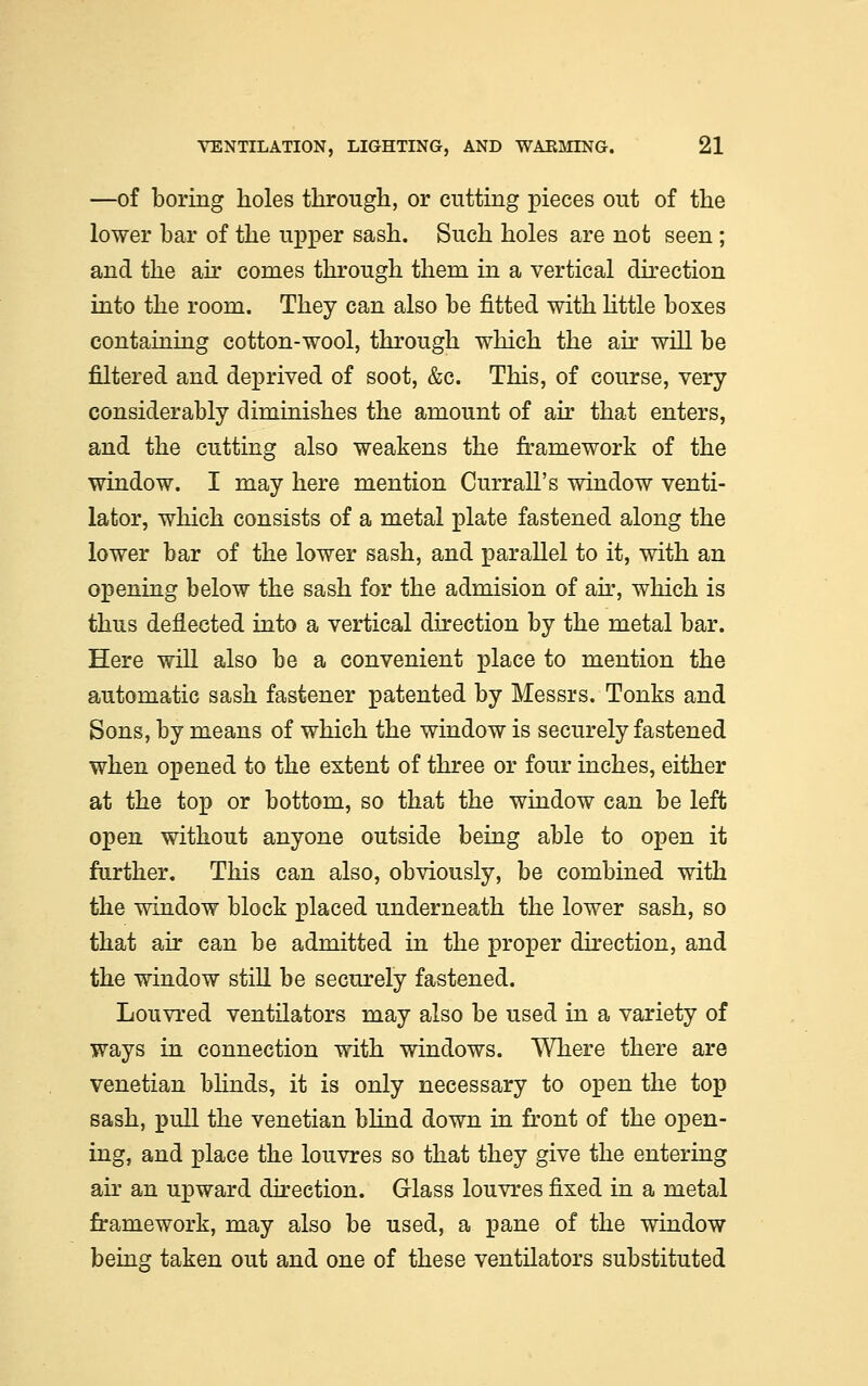 —of boring holes through, or cutting pieces out of the lower bar of the upper sash. Such holes are not seen ; and the ah* comes through them in a vertical direction into the room. They can also be fitted with little boxes containing cotton-wool, through which the air will be filtered and deprived of soot, &c. This, of course, very considerably diminishes the amount of air that enters, and the cutting also weakens the framework of the window. I may here mention Currall's window venti- lator, which consists of a metal plate fastened along the lower bar of the lower sash, and parallel to it, with an opening below the sash for the admision of air, which is thus deflected into a vertical direction by the metal bar. Here will also be a convenient place to mention the automatic sash fastener patented by Messrs. Tonks and Sons, by means of which the window is securely fastened when opened to the extent of three or four inches, either at the top or bottom, so that the window can be left open without anyone outside being able to open it further. This can also, obviously, be combined with the window block placed underneath the lower sash, so that air can be admitted in the proper direction, and the window still be securely fastened. Louvred ventilators may also be used in a variety of ways in connection with windows. Where there are Venetian blinds, it is only necessary to open the top sash, pull the Venetian blind down in front of the open- ing, and place the louvres so that they give the entering air an upward direction. Glass louvres fixed in a metal framework, may also be used, a pane of the window being taken out and one of these ventilators substituted