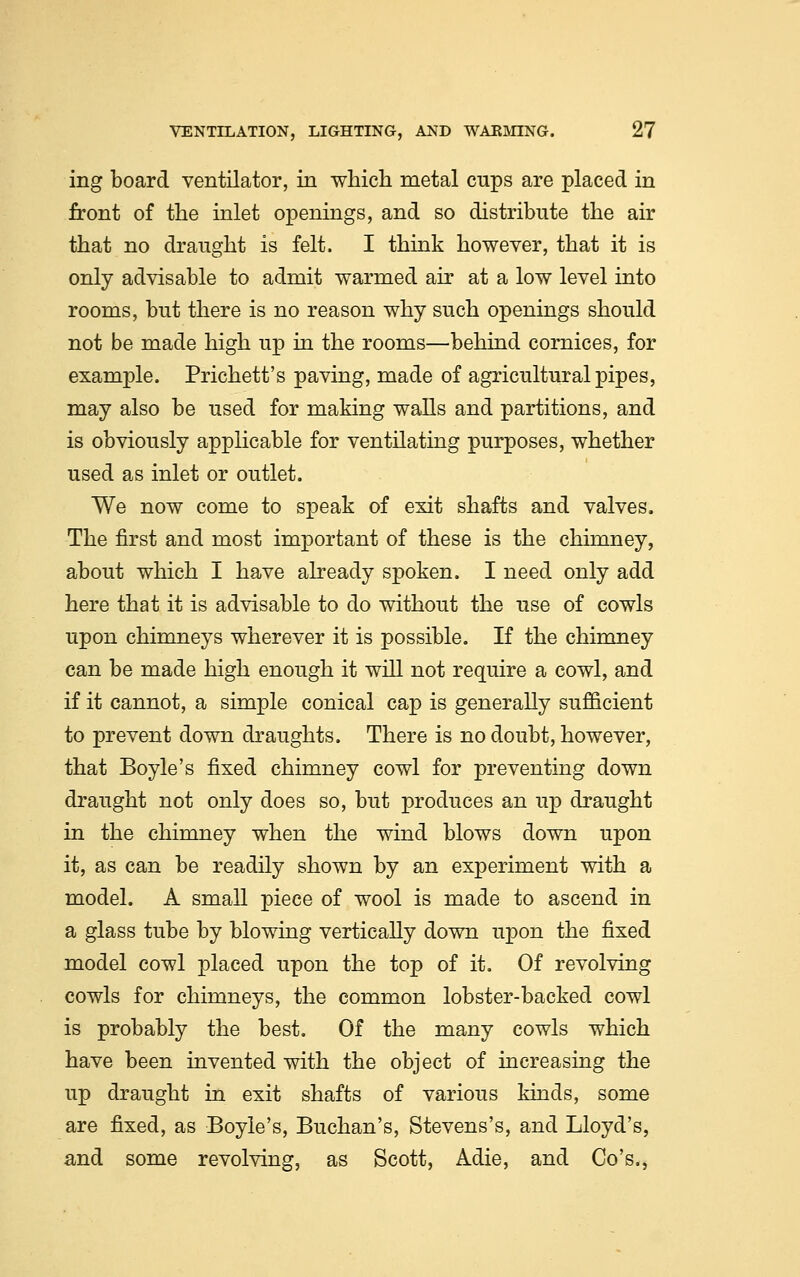 ing board ventilator, in which metal cups are placed in front of the inlet openings, and so distribute the air that no draught is felt. I think however, that it is only advisable to admit warmed air at a low level into rooms, but there is no reason why such openings should not be made high up in the rooms—behind cornices, for example. Prichett's paving, made of agricultural pipes, may also be used for making walls and partitions, and is obviously applicable for ventilating purposes, whether used as inlet or outlet. We now come to speak of exit shafts and valves. The first and most important of these is the chimney, about which I have already spoken. I need only add here that it is advisable to do without the use of cowls upon chimneys wherever it is possible. If the chimney can be made high enough it will not require a cowl, and if it cannot, a simple conical cap is generally sufficient to prevent down draughts. There is no doubt, however, that Boyle's fixed chimney cowl for preventing down draught not only does so, but produces an up draught in the chimney when the wind blows down upon it, as can be readily shown by an experiment with a model. A small piece of wool is made to ascend in a glass tube by blowing vertically down upon the fixed model cowl placed upon the top of it. Of revolving cowls for chimneys, the common lobster-backed cowl is probably the best. Of the many cowls which have been invented with the object of increasing the up draught in exit shafts of various kinds, some are fixed, as Boyle's, Buchan's, Stevens's, and Lloyd's, and some revolving, as Scott, Adie, and Co's.,
