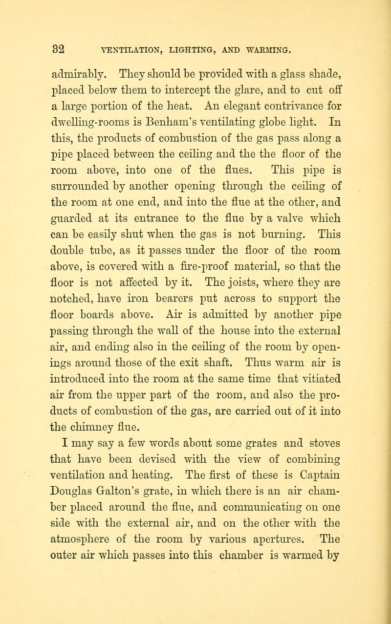 admirably. They should be provided with a glass shade, placed below them to intercept the glare, and to cut off a large portion of the heat. An elegant contrivance for dwelling-rooms is Benham's ventilating globe light. In this, the products of combustion of the gas pass along a pipe placed between the ceiling and the the floor of the room above, into one of the flues. This pipe is surrounded by another opening through the ceiling of the room at one end, and into the flue at the other, and guarded at its entrance to the flue by a valve which can be easily shut when the gas is not burning. This double tube, as it passes under the floor of the room above, is covered with a fire-proof material, so that the floor is not affected by it. The joists, where they are notched, have iron bearers put across to support the floor boards above. Air is admitted by another pipe passing through the wall of the house into the external air, and ending also in the ceiling of the room by open- ings around those of the exit shaft. Thus warm air is introduced into the room at the same time that vitiated air from the upper part of the room, and also the pro- ducts of combustion of the gas, are carried out of it into the chimney flue. I may say a few words about some grates and stoves that have been devised with the view of combining ventilation and heating. The first of these is Captain Douglas Galton's grate, in which there is an air cham- ber placed around the flue, and communicating on one side with the external air, and on the other with the atmosphere of the room by various apertures. The outer air which passes into this chamber is warmed by