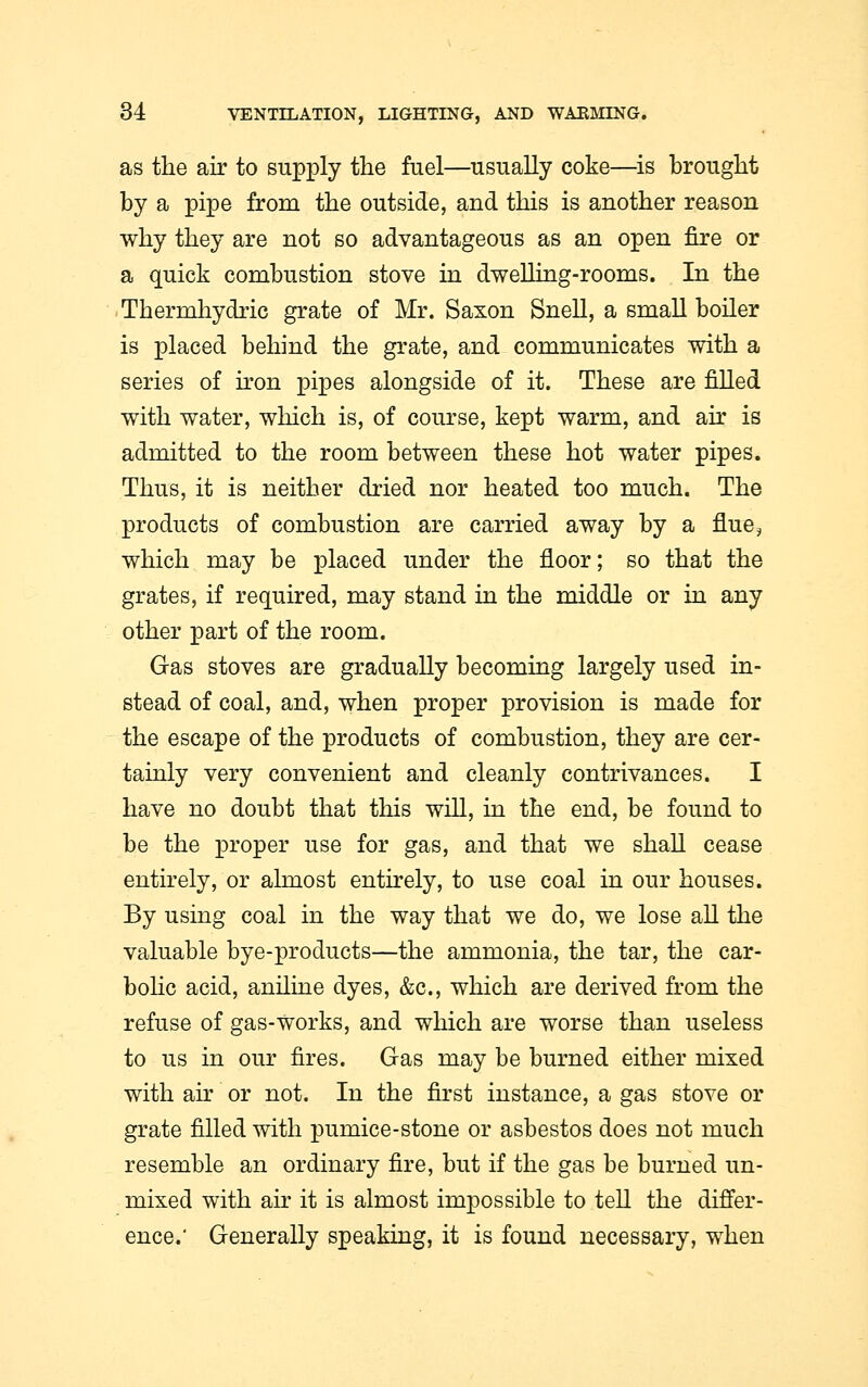 as the air to supply the fuel—usually coke—is brought by a pipe from the outside, and this is another reason why they are not so advantageous as an open fire or a quick combustion stove in dwelling-rooms. In the Thermhydric grate of Mr. Saxon Snell, a small boiler is placed behind the grate, and communicates with a series of iron pipes alongside of it. These are filled with water, which is, of course, kept warm, and air is admitted to the room between these hot water pipes. Thus, it is neither dried nor heated too much. The products of combustion are carried away by a flue? which may be placed under the floor; so that the grates, if required, may stand in the middle or in any other part of the room. Gas stoves are gradually becoming largely used in- stead of coal, and, when proper provision is made for the escape of the products of combustion, they are cer- tainly very convenient and cleanly contrivances. I have no doubt that this will, in the end, be found to be the proper use for gas, and that we shall cease entirely, or almost entirely, to use coal in our houses. By using coal in the way that we do, we lose all the valuable bye-products—the ammonia, the tar, the car- bolic acid, aniline dyes, &c, which are derived from the refuse of gas-works, and which are worse than useless to us in our fires. Gas may be burned either mixed with air or not. In the first instance, a gas stove or grate filled with pumice-stone or asbestos does not much resemble an ordinary fire, but if the gas be burned un- mixed with air it is almost impossible to tell the differ- ence.' Generally speaking, it is found necessary, when