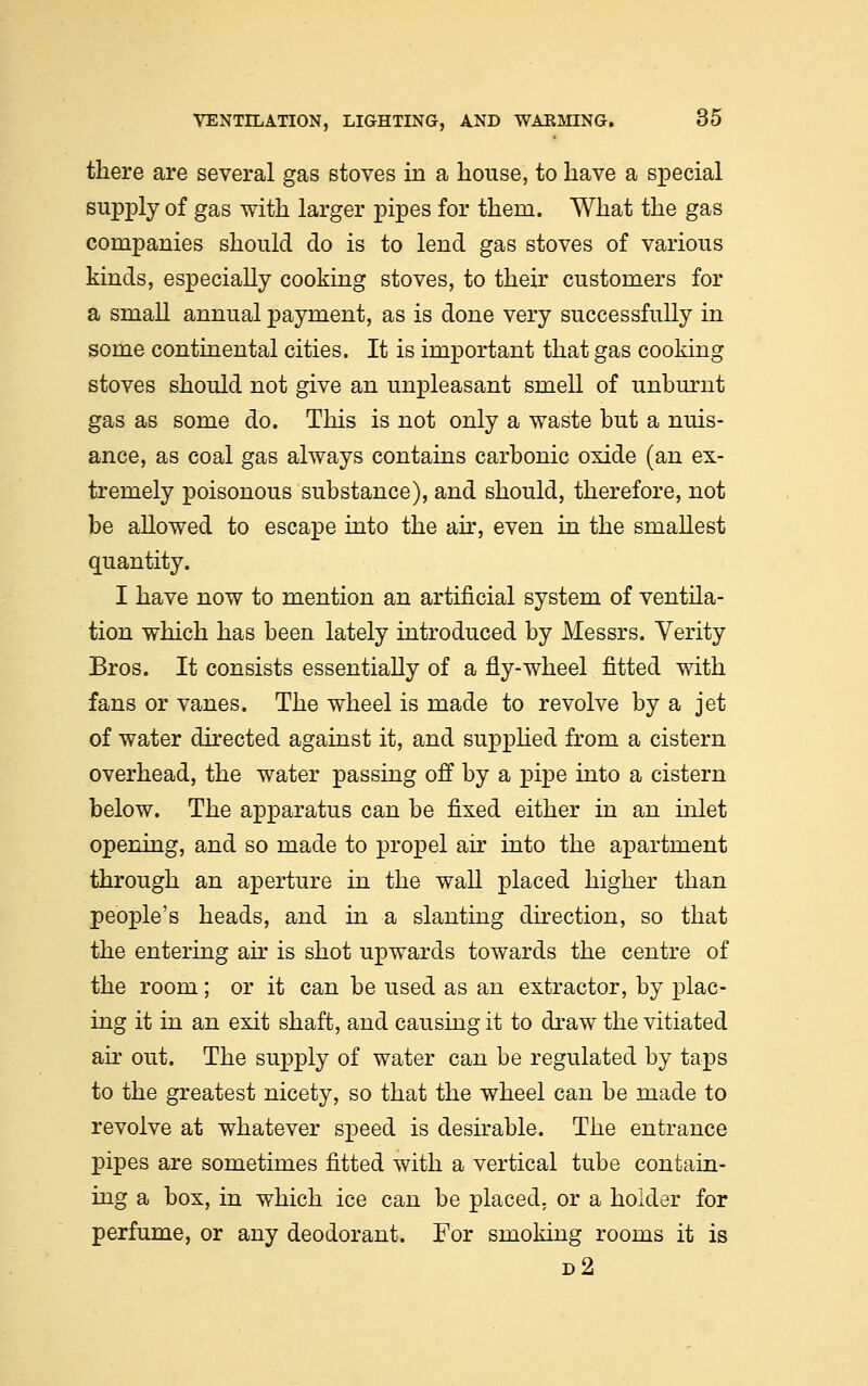 there are several gas stoves in a house, to have a special supply of gas with larger pipes for thera. What the gas companies should do is to lend gas stoves of various kinds, especially cooking stoves, to their customers for a small annual payment, as is done very successfully in some continental cities. It is important that gas cooking stoves should not give an unpleasant smell of unburnt gas as some do. This is not only a waste but a nuis- ance, as coal gas always contains carbonic oxide (an ex- tremely poisonous substance), and should, therefore, not be allowed to escape into the air, even in the smallest quantity. I have now to mention an artificial system of ventila- tion which has been lately introduced by Messrs. Verity Bros. It consists essentially of a fly-wheel fitted with fans or vanes. The wheel is made to revolve by a jet of water directed against it, and supplied from a cistern overhead, the water passing off by a pipe into a cistern below. The apparatus can be fixed either in an inlet opening, and so made to propel air into the apartment through an aperture in the wall placed higher than people's heads, and in a slanting direction, so that the entering air is shot upwards towards the centre of the room; or it can be used as an extractor, by plac- ing it in an exit shaft, and causing it to draw the vitiated air out. The supply of water can be regulated by taps to the greatest nicety, so that the wheel can be made to revolve at whatever speed is desirable. The entrance pipes are sometimes fitted with a vertical tube contain- ing a box, in which ice can be placed, or a holder for perfume, or any deodorant. For smoking rooms it is d2
