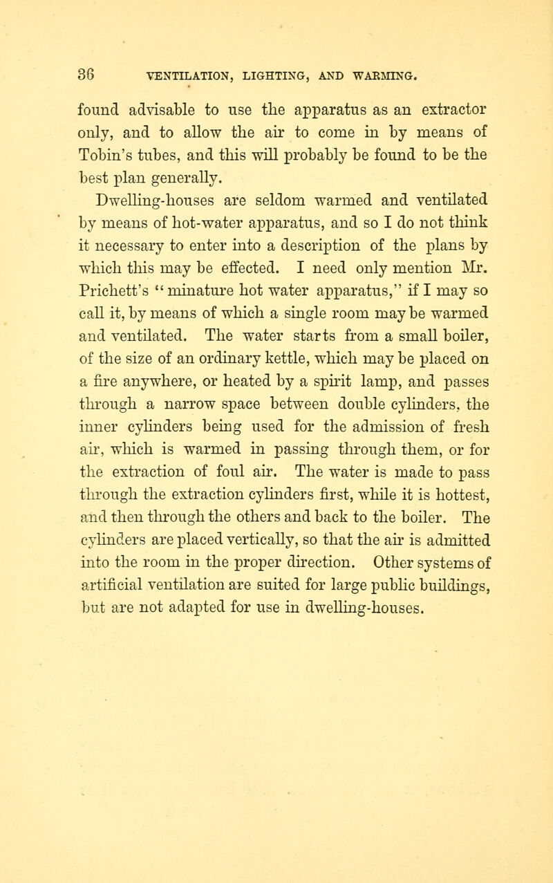 found advisable to use the apparatus as an extractor only, and to allow the air to come in by means of Tobin's tubes, and this will probably be found to be the best plan generally. Dwelling-houses are seldom warmed and ventilated by means of hot-water apparatus, and so I do not think it necessary to enter into a description of the plans by which this may be effected. I need only mention Mr. Prichett's minature hot water apparatus, if I may so call it, by means of which a single room maybe warmed and ventilated. The water starts from a small boiler, of the size of an ordinary kettle, which may be placed on a fire anywhere, or heated by a spirit lamp, and passes through a narrow space between double cylinders, the inner cylinders being used for the admission of fresh air, which is warmed in passing through them, or for the extraction of foul air. The water is made to pass through the extraction cylinders first, while it is hottest, and then through the others and back to the boiler. The cylinders are placed vertically, so that the air is admitted into the room in the proper direction. Other systems of artificial ventilation are suited for large public buildings, but are not adapted for use in dwelling-houses.