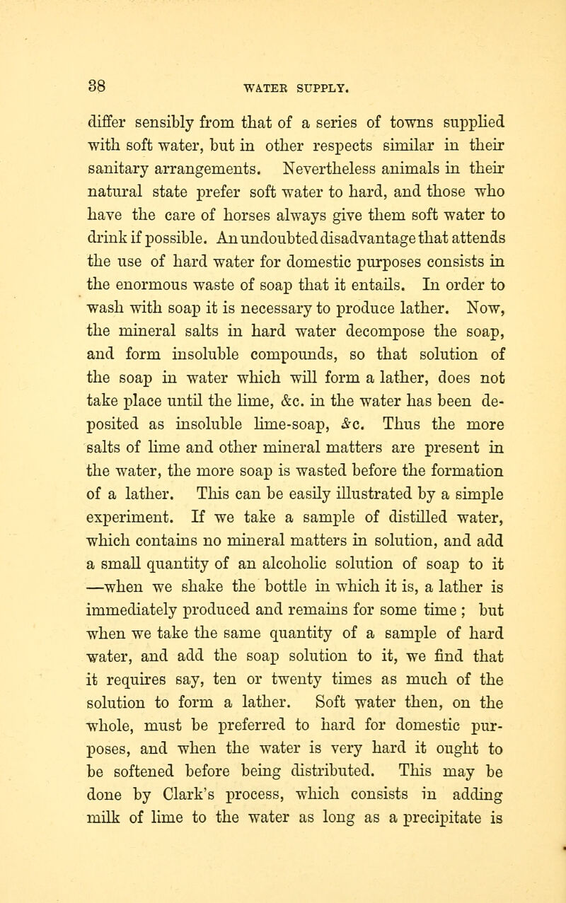 differ sensibly from that of a series of towns supplied with soft water, but in other respects similar in their sanitary arrangements. Nevertheless animals in their natural state prefer soft water to hard, and those who have the care of horses always give them soft water to drink if possible. An undoubted disadvantage that attends the use of hard water for domestic purposes consists in the enormous waste of soap that it entails. In order to wash with soap it is necessary to produce lather. Now, the mineral salts in hard water decompose the soap, and form insoluble compounds, so that solution of the soap in water which will form a lather, does not take place until the Hme, &c. in the water has been de- posited as insoluble lime-soap, &c. Thus the more salts of Hme and other mineral matters are present in the water, the more soap is wasted before the formation of a lather. This can be easily illustrated by a simple experiment. If we take a sample of distilled water, which contains no mineral matters in solution, and add a small quantity of an alcoholic solution of soap to it —when we shake the bottle in which it is, a lather is immediately produced and remains for some time ; but when we take the same quantity of a sample of hard water, and add the soap solution to it, we find that it requires say, ten or twenty times as much of the solution to form a lather. Soft water then, on the whole, must be preferred to hard for domestic pur- poses, and when the water is very hard it ought to be softened before being distributed. This may be done by Clark's process, which consists in adding milk of lime to the water as long as a precipitate is