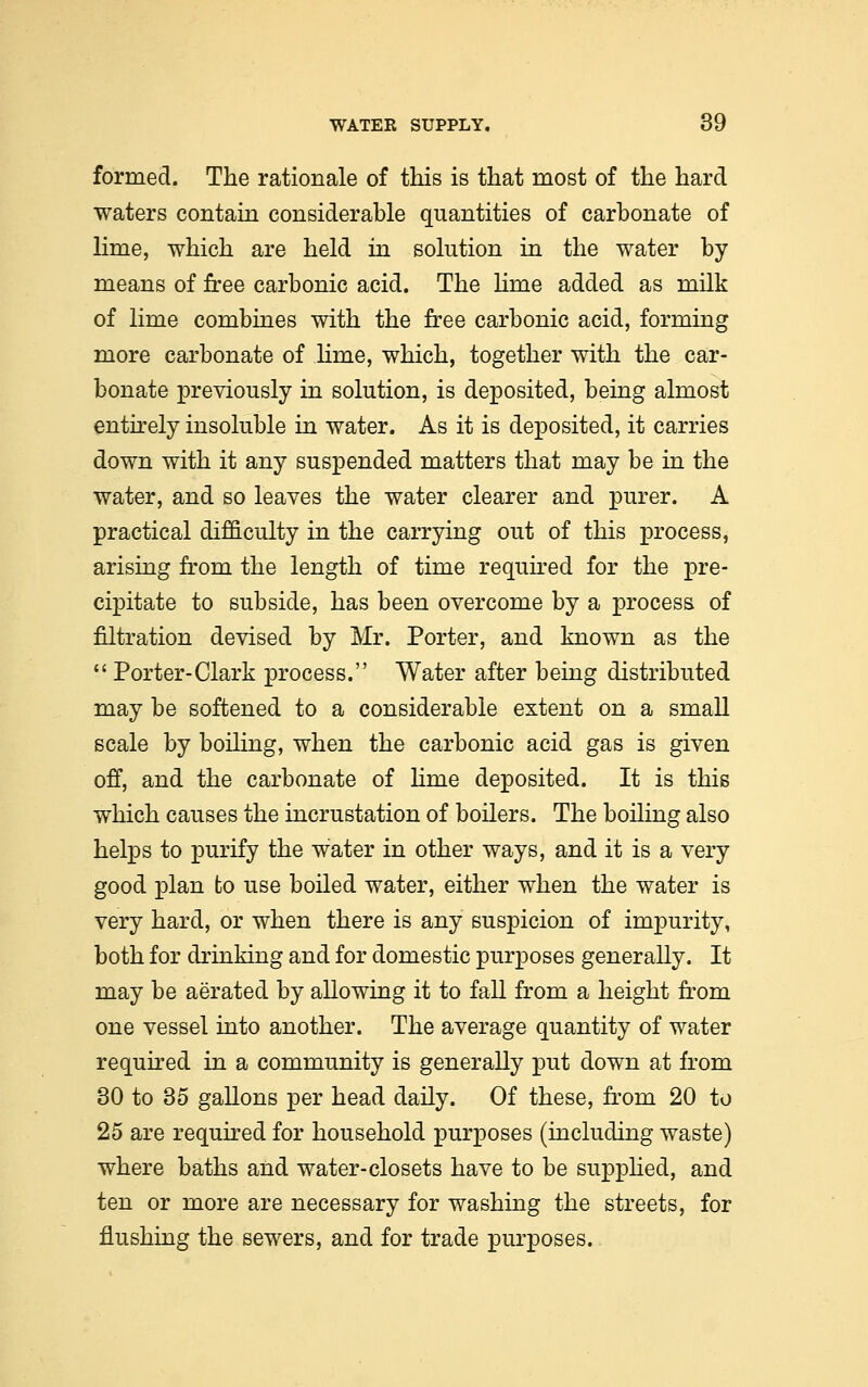 formed. The rationale of this is that most of the hard waters contain considerable quantities of carbonate of lime, which are held in solution in the water by means of free carbonic acid. The lime added as milk of lime combines with the free carbonic acid, forming more carbonate of lime, which, together with the car- bonate previously in solution, is deposited, being almost entirely insoluble in water. As it is deposited, it carries down with it any suspended matters that may be in the water, and so leaves the water clearer and purer. A practical difficulty in the carrying out of this process, arising from the length of time required for the pre- cipitate to subside, has been overcome by a process of filtration devised by Mr. Porter, and known as the  Porter-Clark process. Water after being distributed may be softened to a considerable extent on a small scale by boiling, when the carbonic acid gas is given off, and the carbonate of lime deposited. It is this which causes the incrustation of boilers. The boiling also helps to purify the water in other ways, and it is a very good plan to use boiled water, either when the water is very hard, or when there is any suspicion of impurity, both for drinking and for domestic purposes generally. It may be aerated by allowing it to fall from a height from one vessel into another. The average quantity of water required in a community is generally put down at from 30 to 35 gallons per head daily. Of these, from 20 to 25 are required for household purposes (including waste) where baths and water-closets have to be supplied, and ten or more are necessary for washing the streets, for flushing the sewers, and for trade purposes.