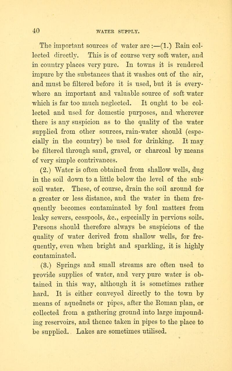 The important sources of water are:—(1.) Bain col- lected directly. This is of course very soft water, and in country places very pure. In towns it is rendered impure by the substances that it washes out of the air, and must be filtered before it is used, but it is every- where an important and valuable source of soft water which is far too much neglected. It ought to be col- lected and used for domestic purposes, and wherever there is any suspicion as to the quality of the water supplied from other sources, rain-water should (espe- cially in the country) be used for drinking. It may be filtered through sand, gravel, or charcoal by means of very simple contrivances. (2.) Water is often obtained from shallow wells, dug in the soil down to a little below the level of the sub- soil water. These, of course, drain the soil around for a greater or less distance, and the water in them fre- quently becomes contaminated by foul matters from leaky sewers, cesspools, &c, especially in pervious soils. Persons should therefore always be suspicious of the quality of water derived from shallow wells, for fre- quently, even when bright and sparkling, it is highly contaminated. (3.) Springs and small streams are often used to provide supplies of water, and very pure water is ob- tained in this way, although it is sometimes rather hard. It is either conveyed directly to the town by means of aqueducts or pipes, after the Eoman plan, or collected from a gathering ground into large impound- ing reservoirs, and thence taken in pipes to the place to be supplied. Lakes are sometimes utilised.