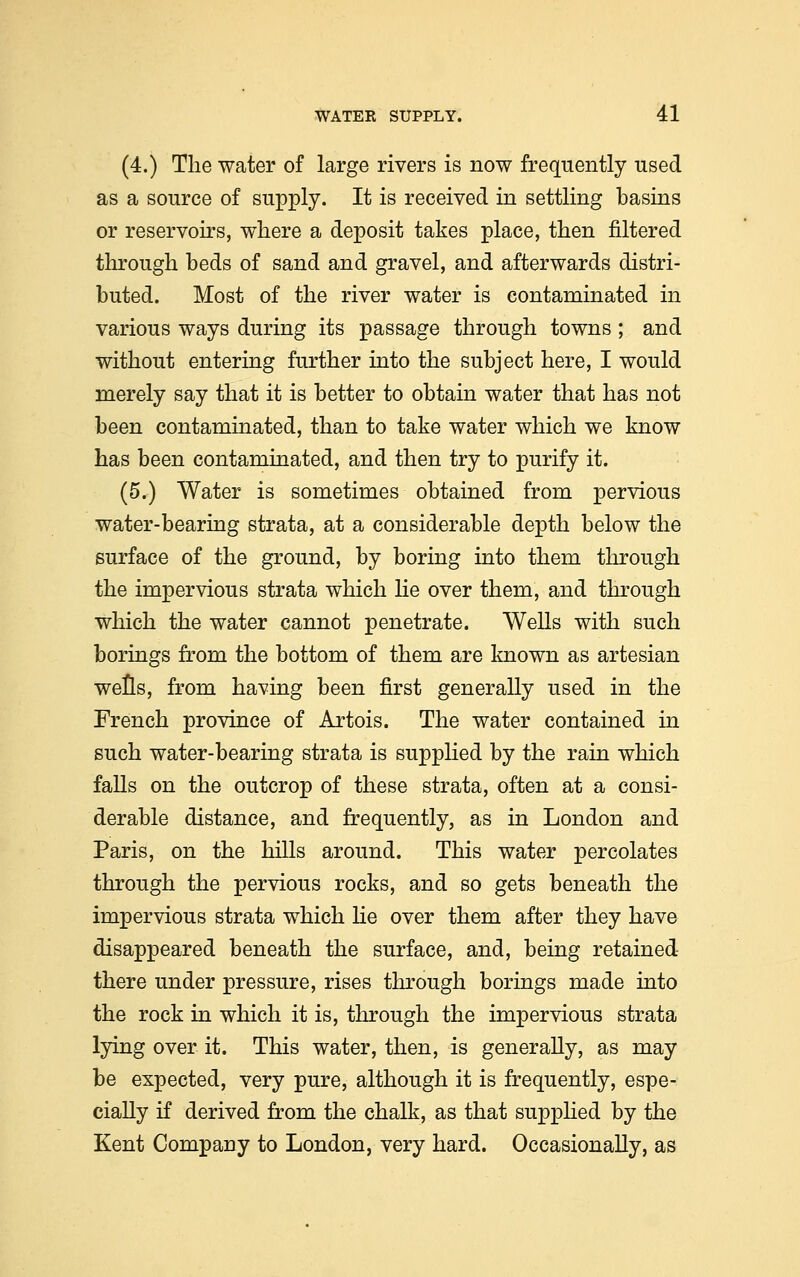 (4.) The water of large rivers is now frequently used as a source of supply. It is received in settling basins or reservoirs, where a deposit takes place, then filtered through beds of sand and gravel, and afterwards distri- buted. Most of the river water is contaminated in various ways during its passage through towns; and without entering further into the subject here, I would merely say that it is better to obtain water that has not been contaminated, than to take water which we know has been contaminated, and then try to purify it. (5.) Water is sometimes obtained from pervious water-bearing strata, at a considerable depth below the surface of the ground, by boring into them through the impervious strata which lie over them, and through which the water cannot penetrate. Wells with such borings from the bottom of them are known as artesian wells, from having been first generally used in the French province of Artois. The water contained in such water-bearing strata is supplied by the rain which falls on the outcrop of these strata, often at a consi- derable distance, and frequently, as in London and Paris, on the hills around. This water percolates through the pervious rocks, and so gets beneath the impervious strata which he over them after they have disappeared beneath the surface, and, being retained there under pressure, rises through borings made into the rock in which it is, through the impervious strata lying over it. This water, then, is generally, as may be expected, very pure, although it is frequently, espe- cially if derived from the chalk, as that supplied by the Kent Company to London, very hard. Occasionally, as