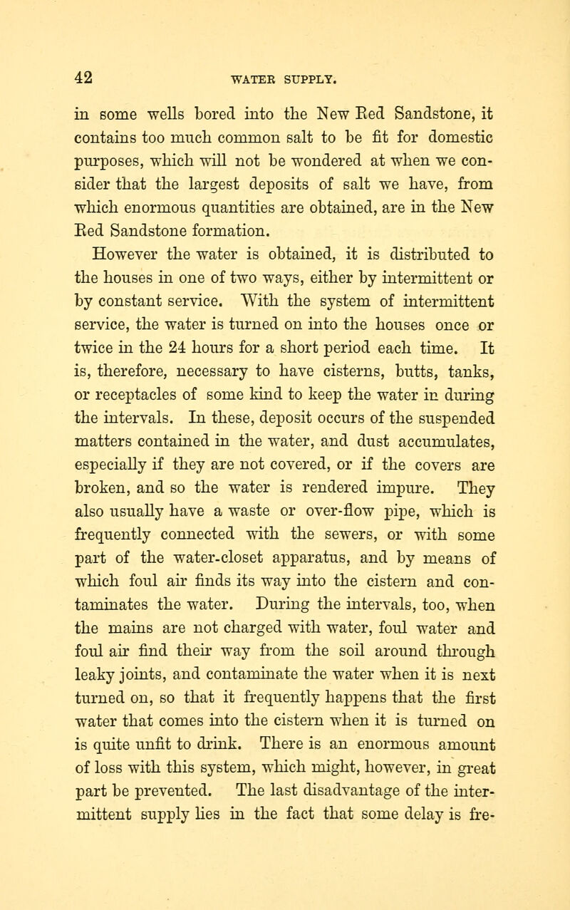 in some wells bored into the New Bed Sandstone, it contains too much common salt to be fit for domestic purposes, which will not be wondered at when we con- sider that the largest deposits of salt we have, from which enormous quantities are obtained, are in the New Eed Sandstone formation. However the water is obtained, it is distributed to the houses in one of two ways, either by intermittent or by constant service. With the system of intermittent service, the water is turned on into the houses once or twice in the 24 hours for a short period each time. It is, therefore, necessary to have cisterns, butts, tanks, or receptacles of some kind to keep the water in during the intervals. In these, deposit occurs of the suspended matters contained in the water, and dust accumulates, especially if they are not covered, or if the covers are broken, and so the water is rendered impure. They also usually have a waste or over-flow pipe, which is frequently connected with the sewers, or with some part of the water-closet apparatus, and by means of which foul an finds its way into the cistern and con- taminates the water. During the intervals, too, when the mains are not charged with water, foul water and foul air find then way from the soil around through leaky joints, and contaminate the water when it is next turned on, so that it frequently happens that the first water that comes into the cistern when it is turned on is quite unfit to drink. There is an enormous amount of loss with this system, which might, however, in great part be prevented. The last disadvantage of the inter- mittent supply lies in the fact that some delay is fre-