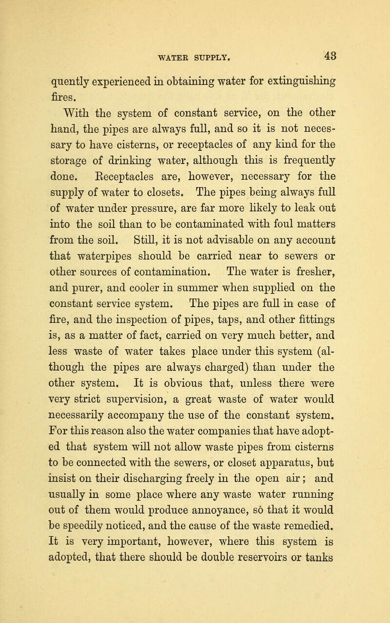 quently experienced in obtaining water for extinguishing fires. With the system of constant service, on the other hand, the pipes are always full, and so it is not neces- sary to have cisterns, or receptacles of any kind for the storage of drinking water, although this is frequently done. Eeceptacles are, however, necessary for the supply of water to closets. The pipes being always full of water under pressure, are far more likely to leak out into the soil than to be contaminated with foul matters from the soil. Still, it is not advisable on any account that waterpipes should be carried near to sewers or other sources of contamination. The water is fresher, and purer, and cooler in summer when supplied on the constant service system. The pipes are full in case of fire, and the inspection of pipes, taps, and other fittings is, as a matter of fact, carried on very much better, and less waste of water takes place under this system (al- though the pipes are always charged) than under the other system. It is obvious that, unless there were very strict supervision, a great waste of water would necessarily accompany the use of the constant system. For this reason also the water companies that have adopt- ed that system will not allow waste pipes from cisterns to be connected with the sewers, or closet apparatus, but insist on their discharging freely in the open air; and usually in some place where any waste water running out of them would produce annoyance, so that it would be speedily noticed, and the cause of the waste remedied. It is very important, however, where this system is adopted, that there should be double reservoirs or tanks