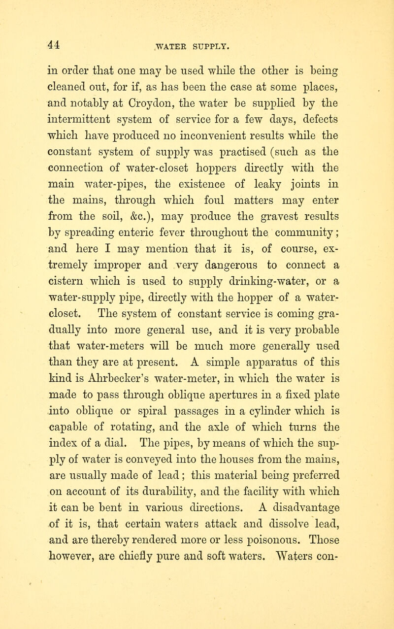 in order that one may be used while the other is being cleaned out, for if, as has been the case at some places, and notably at Croydon, the water be supplied by the intermittent system of service for a few days, defects which have produced no inconvenient results while the constant system of supply was practised (such as the connection of water-closet hoppers directly with the main water-pipes, the existence of leaky joints in the mains, through which foul matters may enter from the soil, &c), may produce the gravest results by spreading enteric fever throughout the community; and here I may mention that it is, of course, ex- tremely improper and very dangerous to connect a cistern which is used to supply drinking-water, or a water-supply pipe, directly with the hopper of a water- closet. The system of constant service is coming gra- dually into more general use, and it is very probable that water-meters will be much more generally used than they are at present. A simple apparatus of this kind is Ahrbecker's water-meter, in which the water is made to pass through oblique apertures in a fixed plate into oblique or spiral passages in a cylinder which is capable of rotating, and the axle of which turns the index of a dial. The pipes, by means of which the sup- ply of water is conveyed into the houses from the mains, are usually made of lead; this material being preferred on account of its durability, and the facility with which it can be bent in various directions. A disadvantage of it is, that certain waters attack and dissolve lead, and are thereby rendered more or less poisonous. Those however, are chiefly pure and soft waters. Waters con-