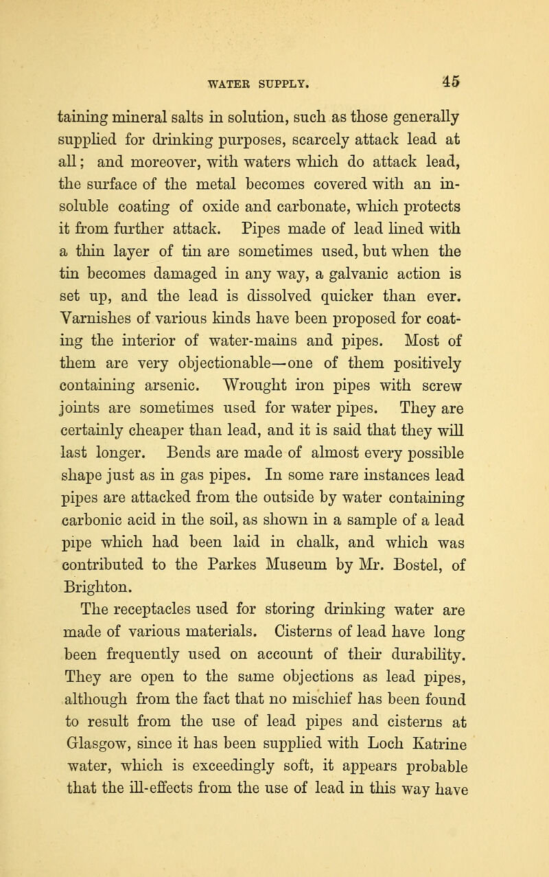 taining mineral salts in solution, such as those generally supplied for drinking purposes, scarcely attack lead at all; and moreover, with waters which do attack lead, the surface of the metal becomes covered with an in- soluble coating of oxide and carbonate, which protects it from further attack. Pipes made of lead lined with a thin layer of tin are sometimes used, but when the tin becomes damaged in any way, a galvanic action is set up, and the lead is dissolved quicker than ever. Varnishes of various kinds have been proposed for coat- ing the interior of water-mains and pipes. Most of them are very objectionable—one of them positively containing arsenic. Wrought iron pipes with screw joints are sometimes used for water pipes. They are certainly cheaper than lead, and it is said that they will last longer. Bends are made of almost every possible shape just as in gas pipes. In some rare instances lead pipes are attacked from the outside by water containing carbonic acid in the soil, as shown in a sample of a lead XDipe which had been laid in chalk, and which was contributed to the Parkes Museum by Mr. Bostel, of Brighton. The receptacles used for storing drinking water are made of various materials. Cisterns of lead have long been frequently used on account of their durability. They are open to the same objections as lead pipes, although from the fact that no mischief has been found to result from the use of lead pipes and cisterns at Glasgow, since it has been supplied with Loch Katrine water, which is exceedingly soft, it appears probable that the ill-effects from the use of lead in this way have