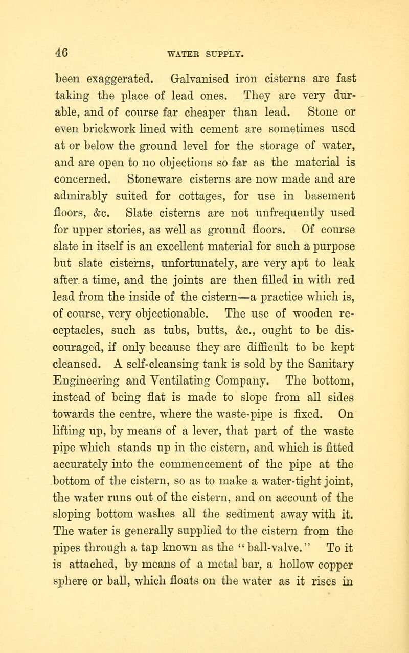 been exaggerated. Galvanised iron cisterns are fast taking the place of lead ones. They are very dur- able, and of course far cheaper than lead. Stone or even brickwork lined with cement are sometimes used at or below the ground level for the storage of water, and are open to no objections so far as the material is concerned. Stoneware cisterns are now made and are admirably suited for cottages, for use in basement floors, &c. Slate cisterns are not unfrequently used for upper stories, as well as ground floors. Of course slate in itself is an excellent material for such a purpose but slate cisterns, unfortunately, are very apt to leak after, a time, and the joints are then filled in with red lead from the inside of the cistern—a practice which is, of course, very objectionable. The use of wooden re- ceptacles, such as tubs, butts, &c, ought to be dis- couraged, if only because they are difficult to be kept cleansed. A self-cleansing tank is sold by the Sanitary Engineering and Ventilating Company. The bottom, instead of being flat is made to slope from all sides towards the centre, where the waste-pipe is fixed. On lifting up, by means of a lever, that part of the waste pipe which stands up in the cistern, and which is fitted accurately into the commencement of the pipe at the bottom of the cistern, so as to make a water-tight joint, the water runs out of the cistern, and on account of the sloping bottom washes all the sediment away with it. The water is generally supplied to the cistern from the pipes through a tap known as the ball-valve. To it is attached, by means of a metal bar, a hollow copper sphere or ball, which floats on the water as it rises in